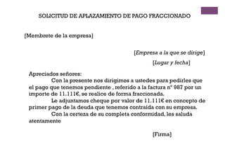 SOLICITUD DE APLAZAMIENTO DE PAGO FRACCIONADO
[Membrete de la empresa]
[Empresa a la que se dirige]
[Lugar y fecha]
Apreciados señores:
Con la presente nos dirigimos a ustedes para pedirles que
el pago que tenemos pendiente , referido a la factura nº 987 por un
importe de 11.111€, se realice de forma fraccionada.
Le adjuntamos cheque por valor de 11.111€ en concepto de
primer pago de la deuda que tenemos contraída con su empresa.
Con la certeza de su completa conformidad, les saluda
atentamente
[Firma]
 