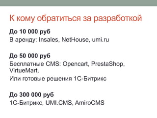 К кому обратиться за разработкой
До 10 000 руб
В аренду: Insales, NetHouse, umi.ru
До 50 000 руб
Бесплатные CMS: Opencart, PrestaShop,
VirtueMart.
Или готовые решения 1С-Битрикс
До 300 000 руб
1С-Битрикс, UMI.CMS, AmiroCMS
 