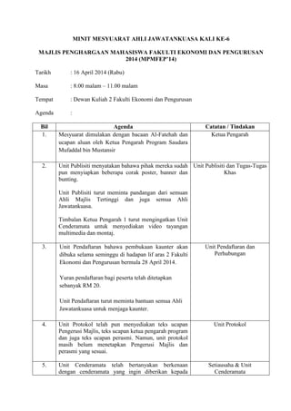 MINIT MESYUARAT AHLI JAWATANKUASA KALI KE-6
MAJLIS PENGHARGAAN MAHASISWA FAKULTI EKONOMI DAN PENGURUSAN
2014 (MPMFEP’14)
Tarikh : 16 April 2014 (Rabu)
Masa : 8.00 malam – 11.00 malam
Tempat : Dewan Kuliah 2 Fakulti Ekonomi dan Pengurusan
Agenda :
Bil Agenda Catatan / Tindakan
1. Mesyuarat dimulakan dengan bacaan Al-Fatehah dan
ucapan aluan oleh Ketua Pengarah Program Saudara
Mufaddal bin Mustansir
Ketua Pengarah
2. Unit Publisiti menyatakan bahawa pihak mereka sudah
pun menyiapkan beberapa corak poster, banner dan
bunting.
Unit Publisiti turut meminta pandangan dari semuan
Ahli Majlis Tertinggi dan juga semua Ahli
Jawatankuasa.
Timbalan Ketua Pengarah 1 turut mengingatkan Unit
Cenderamata untuk menyediakan video tayangan
multimedia dan montaj.
Unit Publisiti dan Tugas-Tugas
Khas
3. Unit Pendaftaran bahawa pembukaan kaunter akan
dibuka selama seminggu di hadapan lif aras 2 Fakulti
Ekonomi dan Pengurusan bermula 28 April 2014.
Yuran pendaftaran bagi peserta telah ditetapkan
sebanyak RM 20.
Unit Pendaftaran turut meminta bantuan semua Ahli
Jawatankuasa untuk menjaga kaunter.
Unit Pendaftaran dan
Perhubungan
4. Unit Protokol telah pun menyediakan teks ucapan
Pengerusi Majlis, teks ucapan ketua pengarah program
dan juga teks ucapan perasmi. Namun, unit protokol
masih belum menetapkan Pengerusi Majlis dan
perasmi yang sesuai.
Unit Protokol
5. Unit Cenderamata telah bertanyakan berkenaan
dengan cenderamata yang ingin diberikan kepada
Setiausaha & Unit
Cenderamata
 