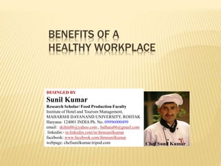 BENEFITS OF A
HEALTHY WORKPLACE
DESINGED BY
Sunil Kumar
Research Scholar/ Food Production Faculty
Institute of Hotel and Tourism Management,
MAHARSHI DAYANAND UNIVERSITY, ROHTAK
Haryana- 124001 INDIA Ph. No. 09996000499
email: skihm86@yahoo.com , balhara86@gmail.com
linkedin:- in.linkedin.com/in/ihmsunilkumar
facebook: www.facebook.com/ihmsunilkumar
webpage: chefsunilkumar.tripod.com
 