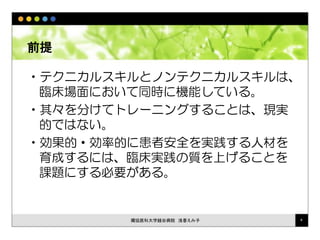 前提
•テクニカルスキルとノンテクニカルスキルは、
臨床場面において同時に機能している。
•其々を分けてトレーニングすることは、現実
的ではない。
•効果的・効率的に患者安全を実践する人材を
育成するには、臨床実践の質を上げることを
課題にする必要がある。
獨協医科大学越谷病院 浅香えみ子 4
 