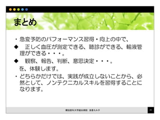 まとめ
•急変予防のパフォーマンス習得・向上の中で、
 正しく血圧が測定できる、聴診ができる、輸液管
理ができる・・・。
 観察、報告、判断、意思決定・・・。
を、体験します。
•どちらかだけでは、実践が成立しないことから、必
然として、ノンテクニカルスキルを習得することに
なります。
獨協医科大学越谷病院 浅香えみ子 43
 