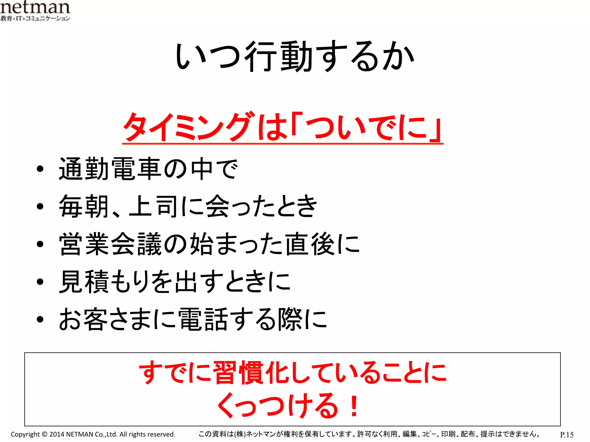 P.15	
  Copyright	
  ©	
  2014	
  NETMAN	
  Co.,Ltd.	
  All	
  rights	
  reserved.	
   この資料は(株)ネットマンが権利を保有しています。許可なく利用、編集、ｺﾋﾟｰ、印刷、配布、提示はできません。	
いつ行動するか	
　　　　タイミングは「ついでに」	
  
•  通勤電車の中で	
  
•  毎朝、上司に会ったとき	
  
•  営業会議の始まった直後に	
  
•  見積もりを出すときに	
  
•  お客さまに電話する際に	
  
	
  
すでに習慣化していることに	
  
くっつける！	
 