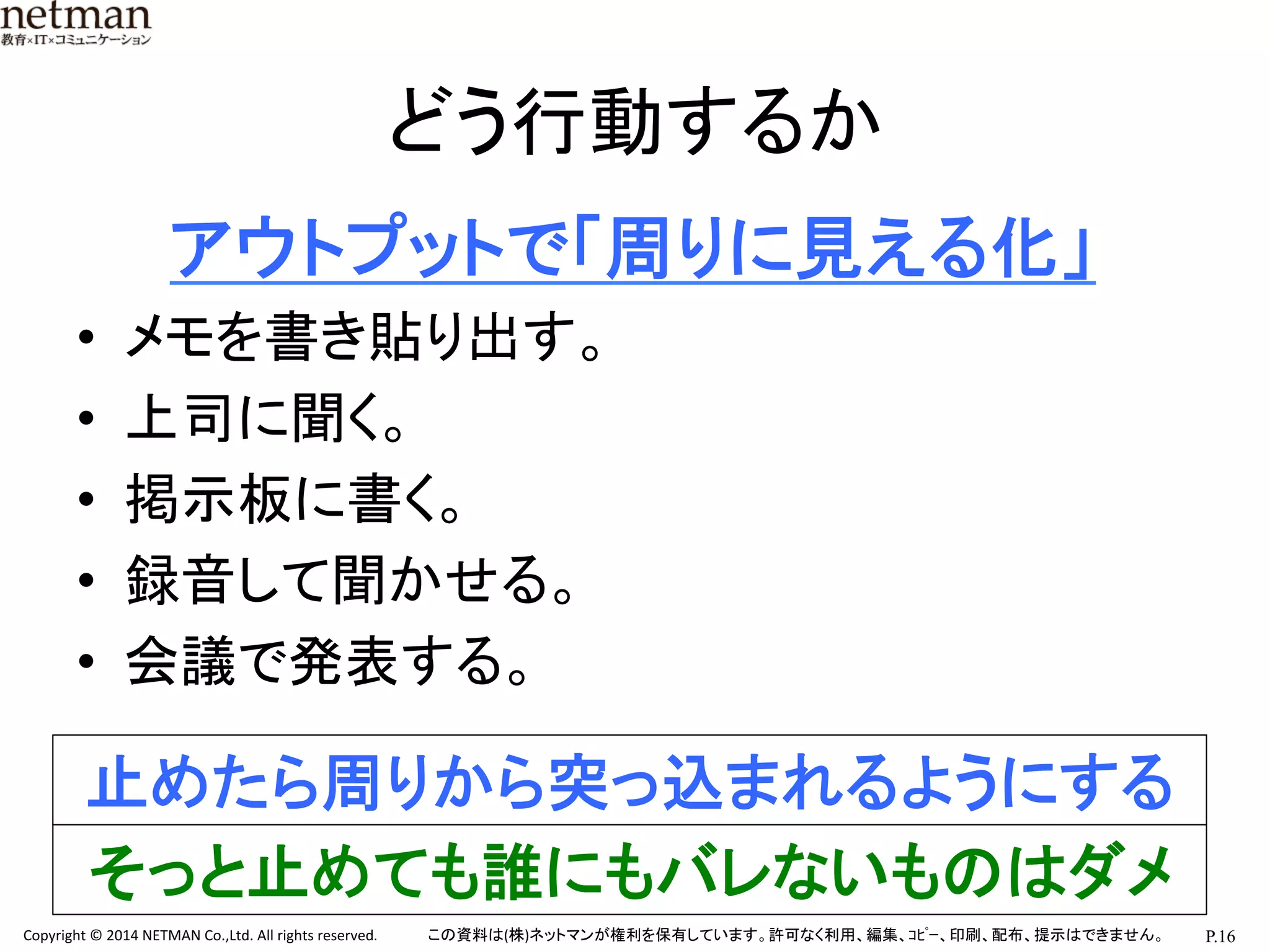 P.16	
  Copyright	
  ©	
  2014	
  NETMAN	
  Co.,Ltd.	
  All	
  rights	
  reserved.	
   この資料は(株)ネットマンが権利を保有しています。許可なく利用、編集、ｺﾋﾟｰ、印刷、配布、提示はできません。	
どう行動するか	
　　アウトプットで「周りに見える化」	
  
•  メモを書き貼り出す。	
  
•  上司に聞く。	
  
•  掲示板に書く。	
  
•  録音して聞かせる。	
  
•  会議で発表する。	
  
	
  
止めたら周りから突っ込まれるようにする	
そっと止めても誰にもバレないものはダメ	
 