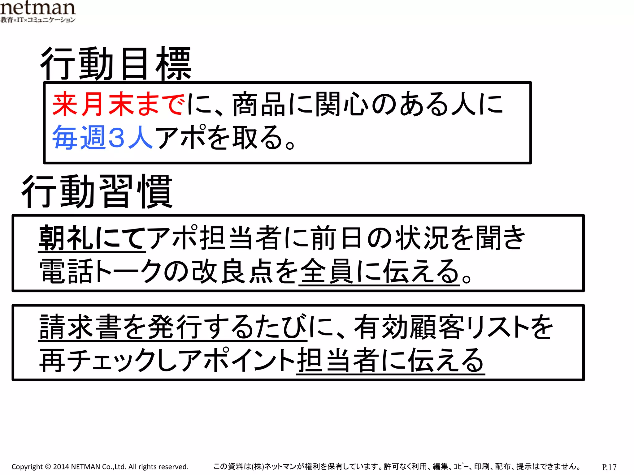P.17	
  Copyright	
  ©	
  2014	
  NETMAN	
  Co.,Ltd.	
  All	
  rights	
  reserved.	
   この資料は(株)ネットマンが権利を保有しています。許可なく利用、編集、ｺﾋﾟｰ、印刷、配布、提示はできません。	
来月末までに、商品に関心のある人に
毎週３人アポを取る。	
行動目標	
行動習慣	
朝礼にてアポ担当者に前日の状況を聞き	
  
電話トークの改良点を全員に伝える。	
請求書を発行するたびに、有効顧客リストを	
  
再チェックしアポイント担当者に伝える	
 
