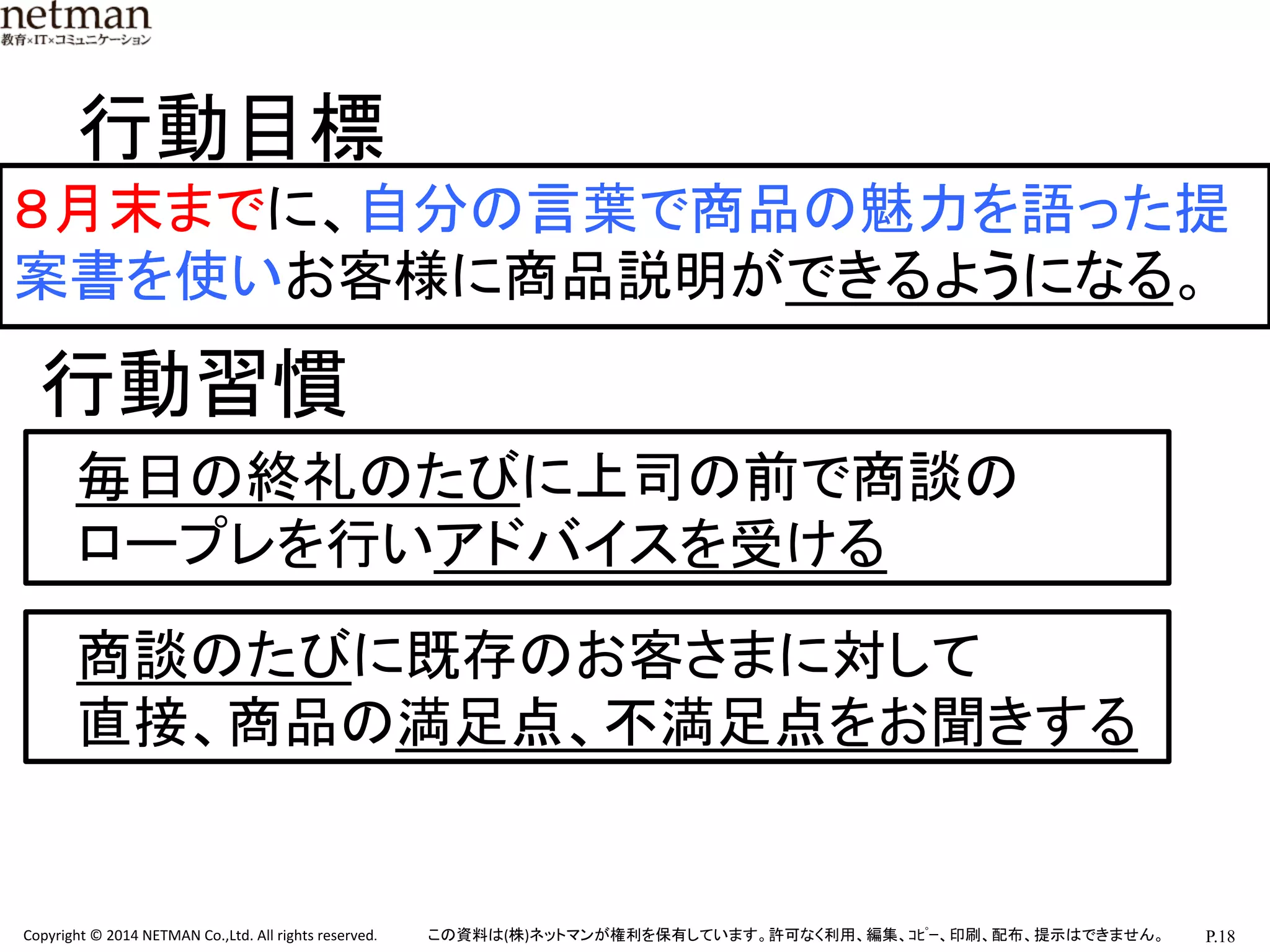P.18	
  Copyright	
  ©	
  2014	
  NETMAN	
  Co.,Ltd.	
  All	
  rights	
  reserved.	
   この資料は(株)ネットマンが権利を保有しています。許可なく利用、編集、ｺﾋﾟｰ、印刷、配布、提示はできません。	
８月末までに、自分の言葉で商品の魅力を語った提
案書を使いお客様に商品説明ができるようになる。	
行動目標	
行動習慣	
毎日の終礼のたびに上司の前で商談の	
  
ロープレを行いアドバイスを受ける	
商談のたびに既存のお客さまに対して	
  
直接、商品の満足点、不満足点をお聞きする	
 