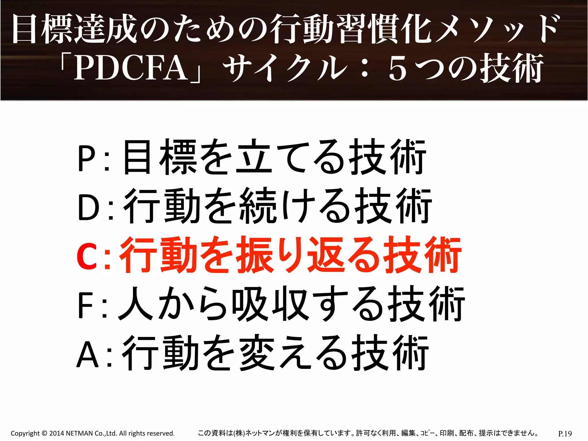 P.19	
  Copyright	
  ©	
  2014	
  NETMAN	
  Co.,Ltd.	
  All	
  rights	
  reserved.	
   この資料は(株)ネットマンが権利を保有しています。許可なく利用、編集、ｺﾋﾟｰ、印刷、配布、提示はできません。	
目標達成のための行動習慣化メソッド
 「PDCFA」サイクル：５つの技術
P：目標を立てる技術	
  
D：行動を続ける技術	
  
C：行動を振り返る技術	
  
F：人から吸収する技術	
  
A：行動を変える技術	
 