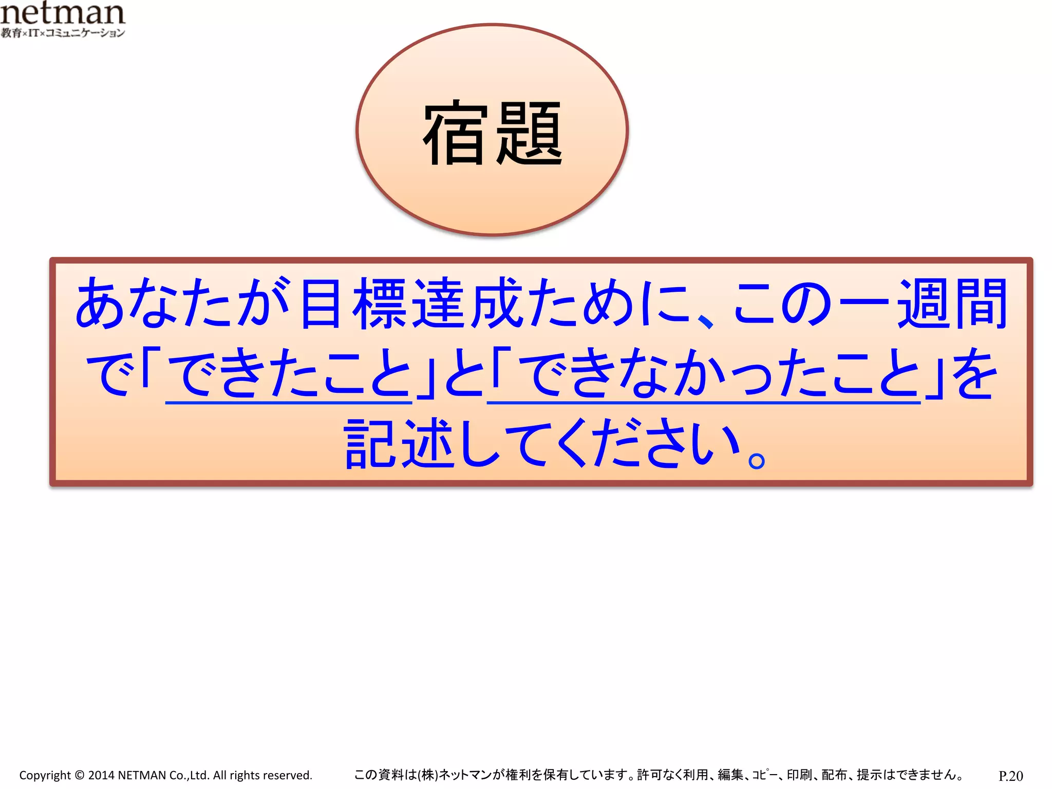 P.20	
  Copyright	
  ©	
  2014	
  NETMAN	
  Co.,Ltd.	
  All	
  rights	
  reserved.	
   この資料は(株)ネットマンが権利を保有しています。許可なく利用、編集、ｺﾋﾟｰ、印刷、配布、提示はできません。	
宿題です
宿題	
あなたが目標達成ために、この一週間
で「できたこと」と「できなかったこと」を
記述してください。	
  
 