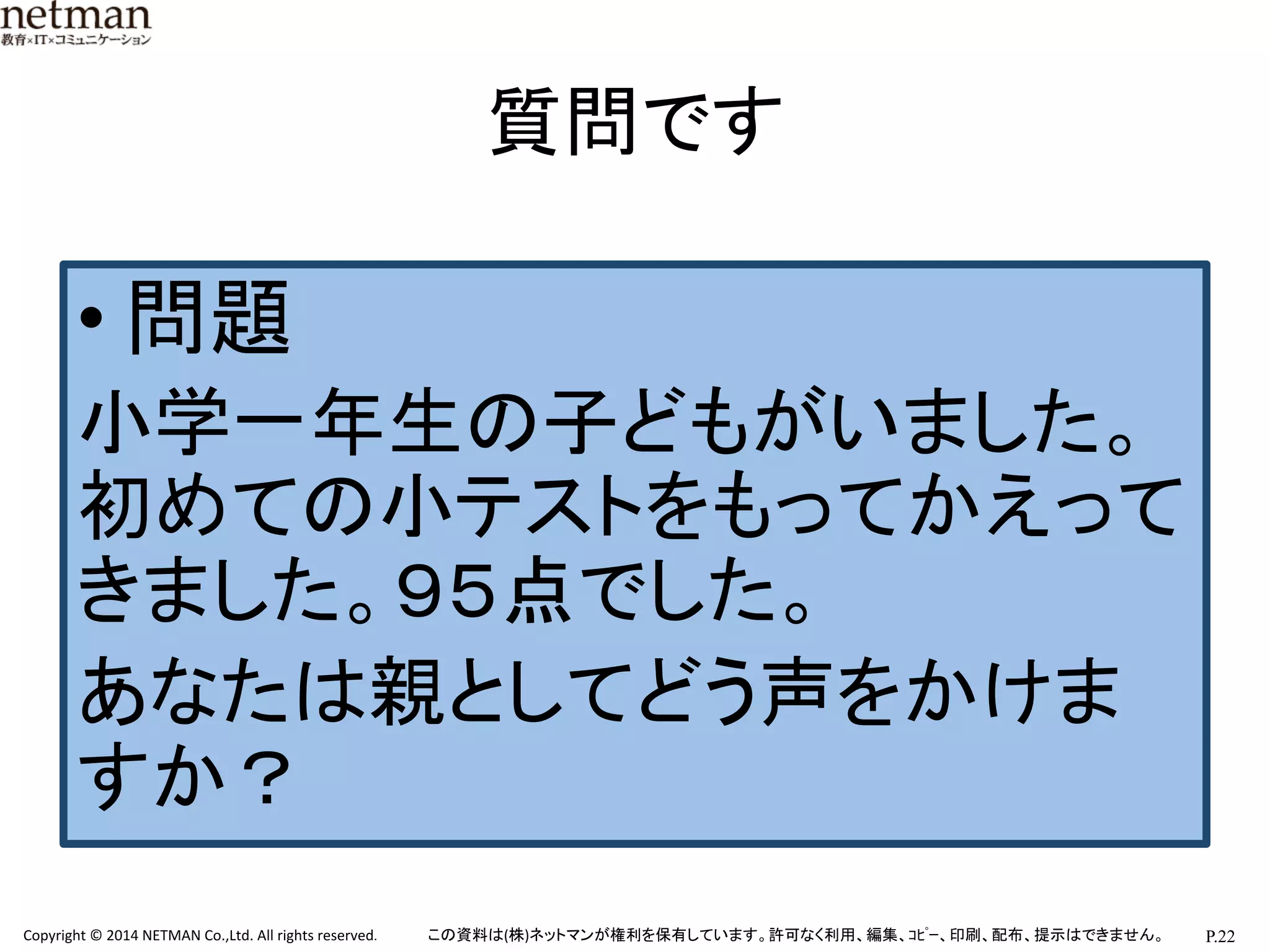 P.22	
  Copyright	
  ©	
  2014	
  NETMAN	
  Co.,Ltd.	
  All	
  rights	
  reserved.	
   この資料は(株)ネットマンが権利を保有しています。許可なく利用、編集、ｺﾋﾟｰ、印刷、配布、提示はできません。	
質問です	
• 問題	
  
小学一年生の子どもがいました。
初めての小テストをもってかえって
きました。９５点でした。	
  
あなたは親としてどう声をかけま
すか？	
  
	
  
 