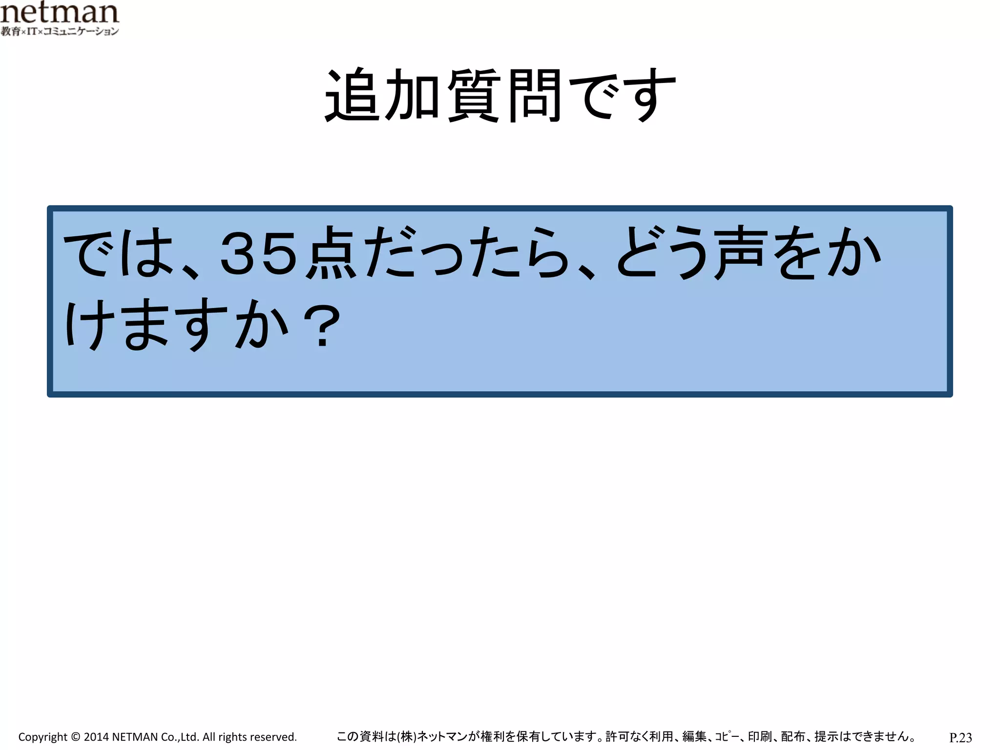 P.23	
  Copyright	
  ©	
  2014	
  NETMAN	
  Co.,Ltd.	
  All	
  rights	
  reserved.	
   この資料は(株)ネットマンが権利を保有しています。許可なく利用、編集、ｺﾋﾟｰ、印刷、配布、提示はできません。	
追加質問です	
では、３５点だったら、どう声をか
けますか？	
  
 