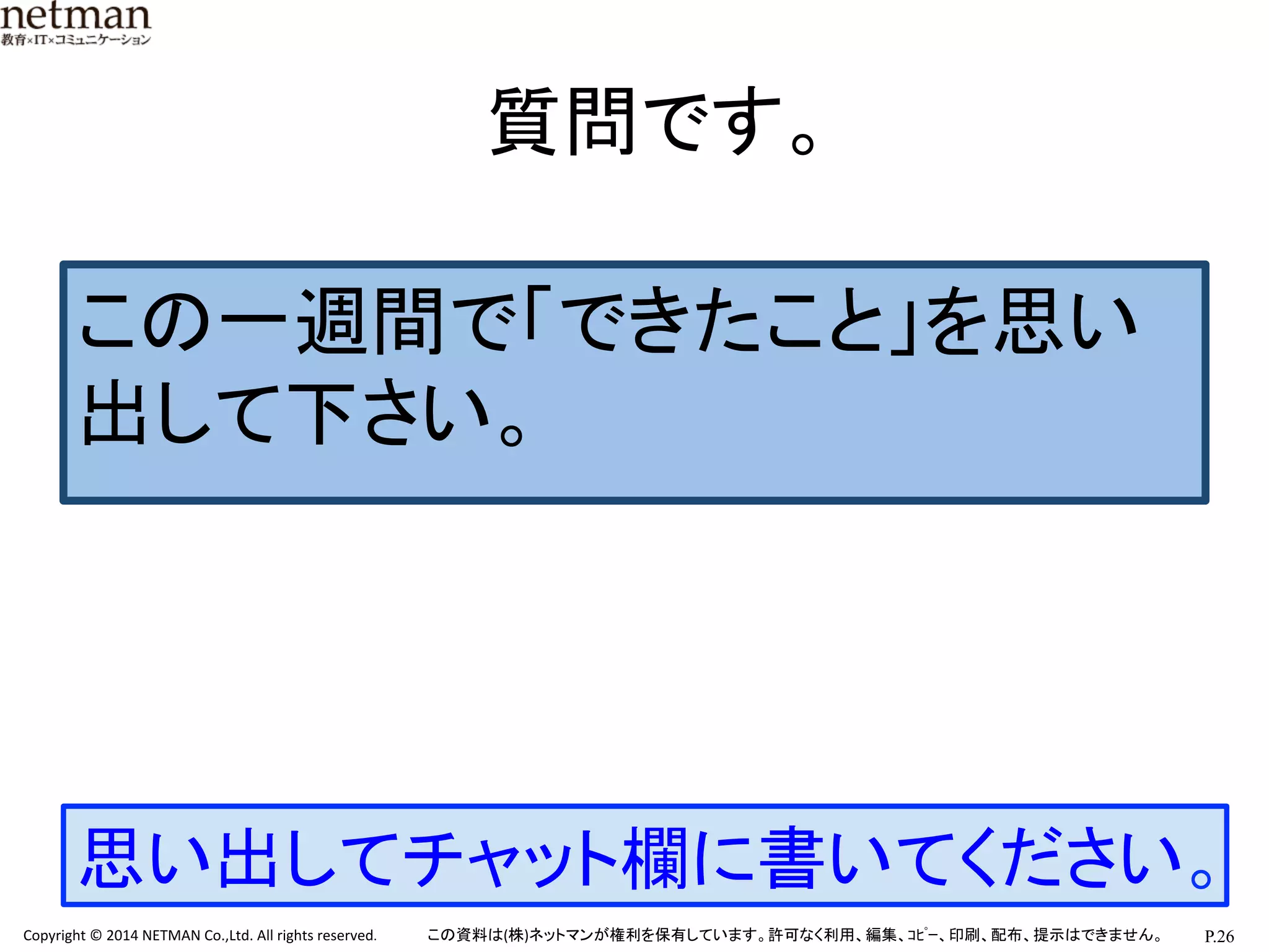 P.26	
  Copyright	
  ©	
  2014	
  NETMAN	
  Co.,Ltd.	
  All	
  rights	
  reserved.	
   この資料は(株)ネットマンが権利を保有しています。許可なく利用、編集、ｺﾋﾟｰ、印刷、配布、提示はできません。	
質問です。	
思い出してチャット欄に書いてください。	
この一週間で「できたこと」を思い
出して下さい。	
  
 