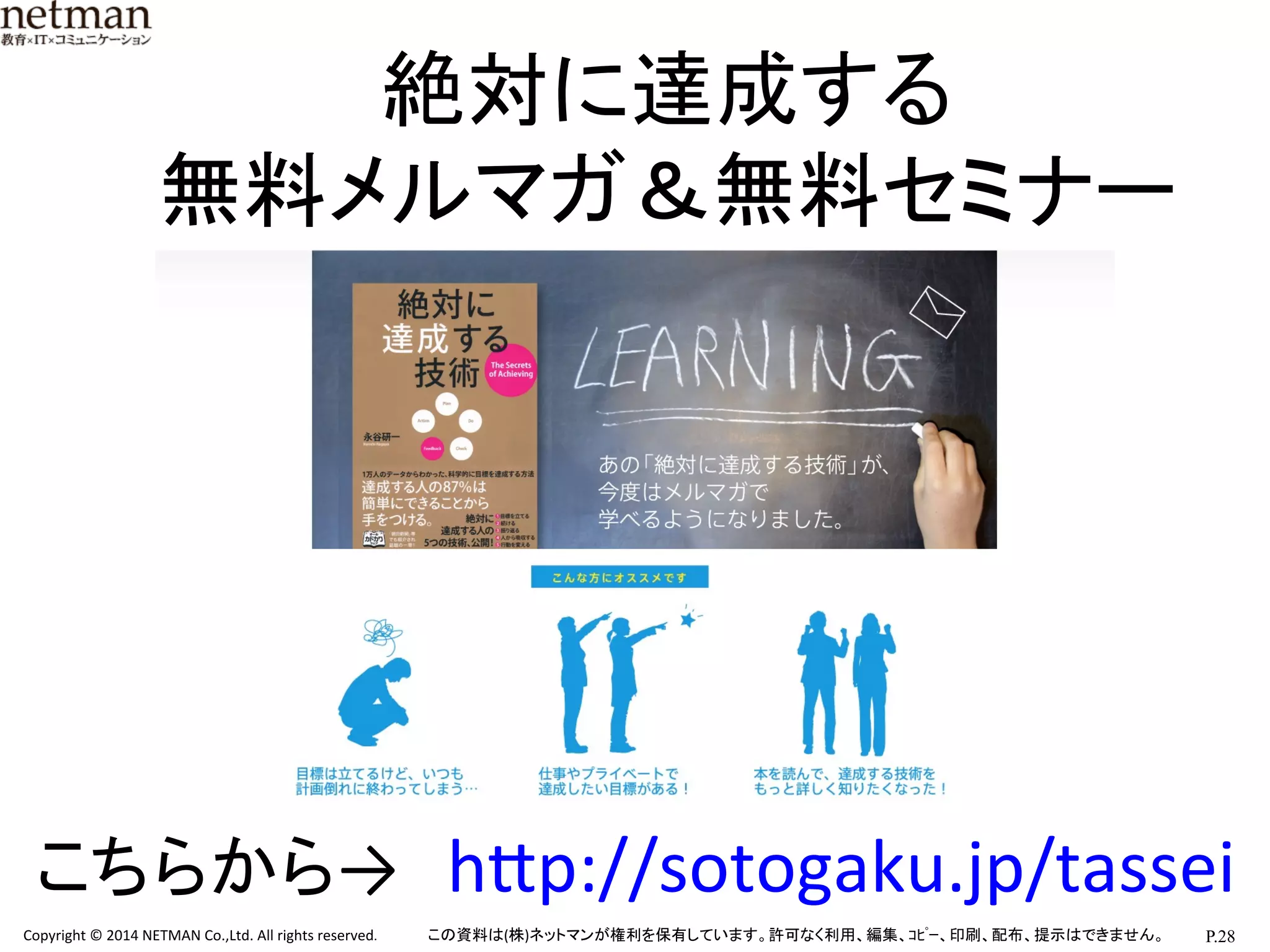 P.28	
  Copyright	
  ©	
  2014	
  NETMAN	
  Co.,Ltd.	
  All	
  rights	
  reserved.	
   この資料は(株)ネットマンが権利を保有しています。許可なく利用、編集、ｺﾋﾟｰ、印刷、配布、提示はできません。	
絶対に達成する	
  
無料メルマガ＆無料セミナー	
こちらから→　hKp://sotogaku.jp/tassei	
 
