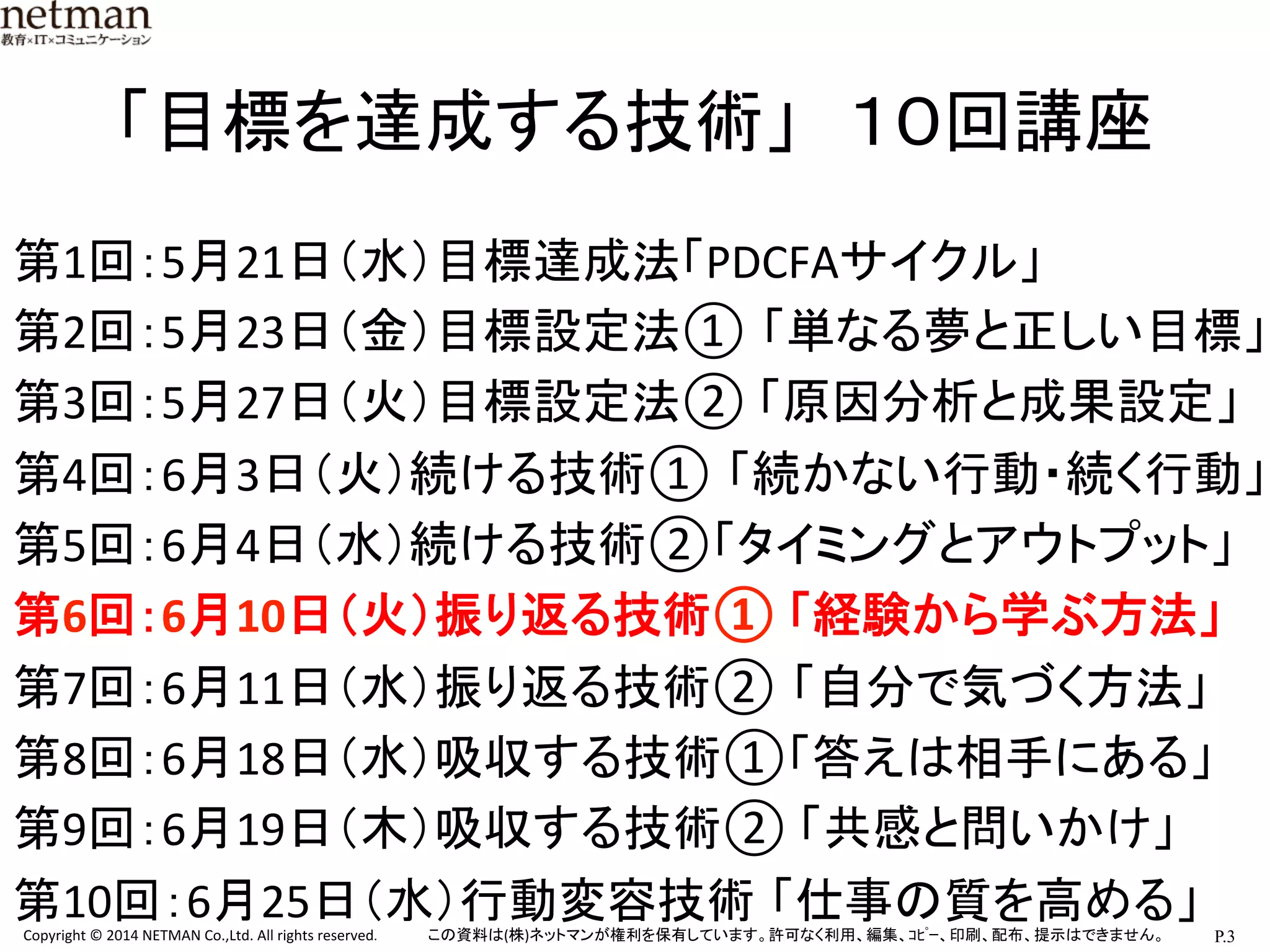 P.3	
  Copyright	
  ©	
  2014	
  NETMAN	
  Co.,Ltd.	
  All	
  rights	
  reserved.	
   この資料は(株)ネットマンが権利を保有しています。許可なく利用、編集、ｺﾋﾟｰ、印刷、配布、提示はできません。	
「目標を達成する技術」　１０回講座	
第1回：5月21日（水）目標達成法「PDCFAサイクル」	
  
第2回：5月23日（金）目標設定法① 「単なる夢と正しい目標」 
第3回：5月27日（火）目標設定法②	
  「原因分析と成果設定」	
  
第4回：6月3日（火）続ける技術① 「続かない行動・続く行動」	
  
第5回：6月4日（水）続ける技術②「タイミングとアウトプット」	
  
第6回：6月10日（火）振り返る技術①	
  「経験から学ぶ方法」	
  
第7回：6月11日（水）振り返る技術② 「自分で気づく方法」 	
  
第8回：6月18日（水）吸収する技術①「答えは相手にある」	
  
第9回：6月19日（木）吸収する技術②	
  「共感と問いかけ」	
  
第10回：6月25日（水）行動変容技術 「仕事の質を高める」	
 