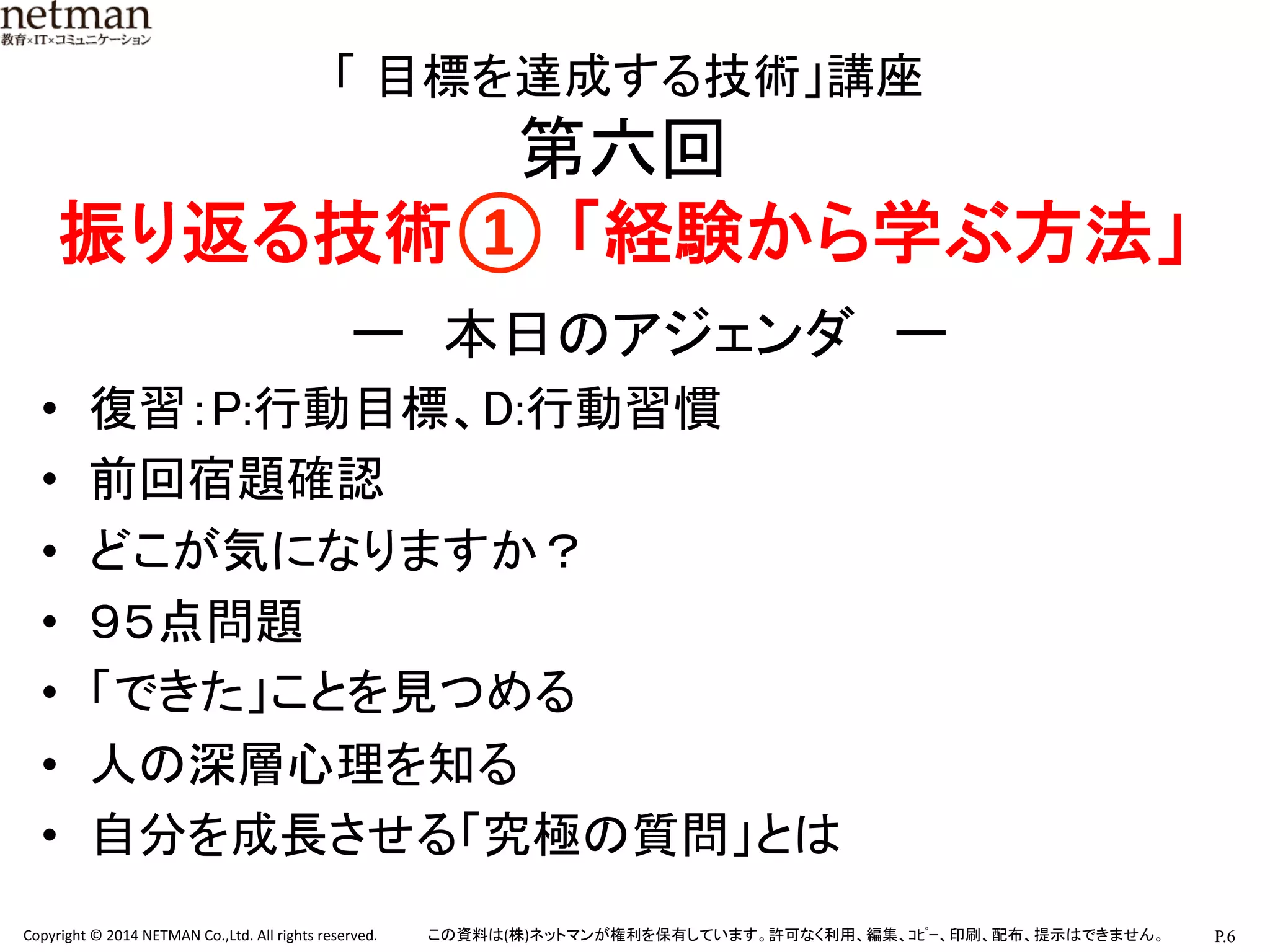 P.6	
  Copyright	
  ©	
  2014	
  NETMAN	
  Co.,Ltd.	
  All	
  rights	
  reserved.	
   この資料は(株)ネットマンが権利を保有しています。許可なく利用、編集、ｺﾋﾟｰ、印刷、配布、提示はできません。	
	
  「 目標を達成する技術」講座	
  
第六回	
  
振り返る技術① 「経験から学ぶ方法」 	
ー　本日のアジェンダ　ー	
•  復習：P:行動目標、D:行動習慣	
•  前回宿題確認	
•  どこが気になりますか？	
•  ９５点問題	
•  「できた」ことを見つめる	
•  人の深層心理を知る	
•  自分を成長させる「究極の質問」とは	
 