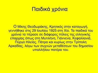 Παιδικά χρόνια
Ο Μίκης Θεοδωράκης, Κρητικός στην καταγωγή,
γεννήθηκε στις 29 Ιουλίου 1925 στη Χίο. Τα παιδικά του
χρόνια τα πέρασε σε διάφορες πόλεις της ελληνικής
επαρχίας όπως στη Μυτιλήνη, Γιάννενα, Κεφαλλονιά,
Πύργο Ηλείας, Πάτρα και κυρίως στην Τρίπολη
Αρκαδίας, λόγω των συχνών μεταθέσεων του δημοσίου
υπαλλήλου πατέρα του.
 