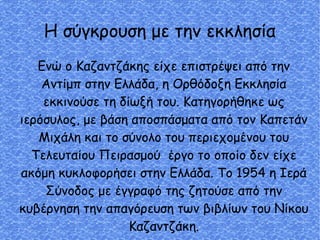 Η σύγκρουση με την εκκλησία
Ενώ ο Καζαντζάκης είχε επιστρέψει από την
Αντίμπ στην Ελλάδα, η Ορθόδοξη Εκκλησία
εκκινούσε τη δίωξή του. Κατηγορήθηκε ως
ιερόσυλος, με βάση αποσπάσματα από τον Καπετάν
Μιχάλη και το σύνολο του περιεχομένου του
Τελευταίου Πειρασμού έργο το οποίο δεν είχε
ακόμη κυκλοφορήσει στην Ελλάδα. Το 1954 η Ιερά
Σύνοδος με έγγραφό της ζητούσε από την
κυβέρνηση την απαγόρευση των βιβλίων του Νίκου
Καζαντζάκη.
 