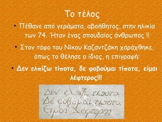 Το τέλος
●
Πέθανε από γεράματα, αβοήθητος, στην ηλικία
των 74. Ήταν ένας σπουδαίος άνθρωπος !!
●
Στον τάφο του Νίκου Καζαντζάκη χαράχθηκε,
όπως το θέλησε ο ίδιος, η επιγραφή:
●
Δεν ελπίζω τίποτα, δε φοβούμαι τίποτα, είμαι
λέφτερος!!!
 
