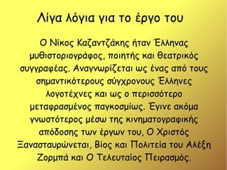 Λίγα λόγια για το έργο του
Ο Νίκος Καζαντζάκης ήταν Έλληνας
μυθιστοριογράφος, ποιητής και θεατρικός
συγγραφέας. Αναγνωρίζεται ως ένας από τους
σημαντικότερους σύγχρονους Έλληνες
λογοτέχνες και ως ο περισσότερο
μεταφρασμένος παγκοσμίως. Έγινε ακόμα
γνωστότερος μέσω της κινηματογραφικής
απόδοσης των έργων του, Ο Χριστός
Ξανασταυρώνεται, Βίος και Πολιτεία του Αλέξη
Ζορμπά και Ο Τελευταίος Πειρασμός.
 