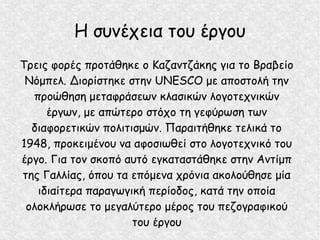 Η συνέχεια του έργου
Τρεις φορές προτάθηκε ο Καζαντζάκης για το Βραβείο
Νόμπελ. Διορίστηκε στην UNESCO με αποστολή την
προώθηση μεταφράσεων κλασικών λογοτεχνικών
έργων, με απώτερο στόχο τη γεφύρωση των
διαφορετικών πολιτισμών. Παραιτήθηκε τελικά το
1948, προκειμένου να αφοσιωθεί στο λογοτεχνικό του
έργο. Για τον σκοπό αυτό εγκαταστάθηκε στην Αντίμπ
της Γαλλίας, όπου τα επόμενα χρόνια ακολούθησε μία
ιδιαίτερα παραγωγική περίοδος, κατά την οποία
ολοκλήρωσε το μεγαλύτερο μέρος του πεζογραφικού
του έργου
 