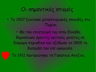 Οι σημαντικές στιγμές
●
Το 1907 ξεκίνησε μεταπτυχιακές σπουδές στο
Παρίσι.
●
Με την επιστροφή του στην Ελλάδα,
δημοσίευσε αρκετές κριτικές μελέτες σε
διάφορα περιοδικά και εξέδωσε το 1909 τη
διατριβή του επί υφηγεσία.
●
Το 1911 παντρεύτηκε τη Γαλάτεια Αλεξίου.
 