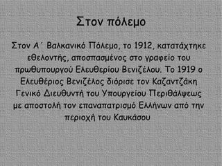 Στον πόλεμο
Στον Α΄ Βαλκανικό Πόλεμο, το 1912, κατατάχτηκε
εθελοντής, αποσπασμένος στο γραφείο του
πρωθυπουργού Ελευθερίου Βενιζέλου. Το 1919 ο
Ελευθέριος Βενιζέλος διόρισε τον Καζαντζάκη
Γενικό Διευθυντή του Υπουργείου Περιθάλψεως
με αποστολή τον επαναπατρισμό Ελλήνων από την
περιοχή του Καυκάσου
 