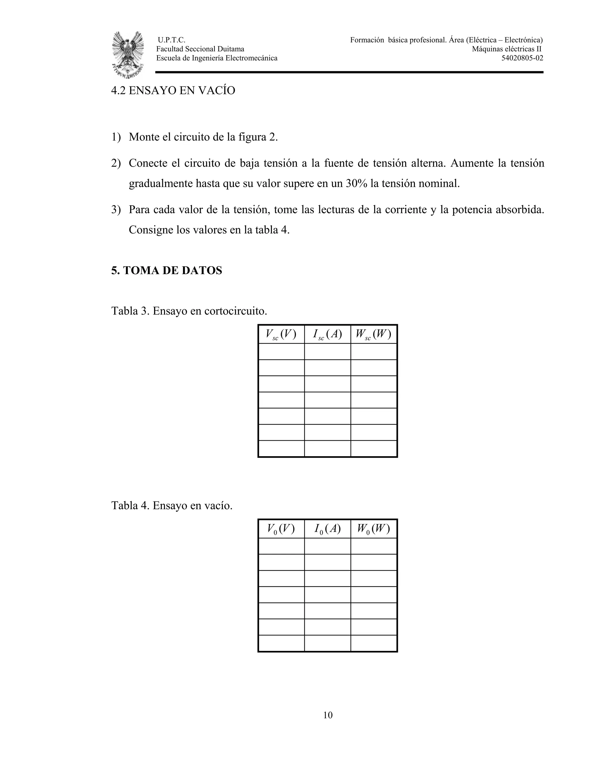 U.P.T.C. Formación básica profesional. Área (Eléctrica – Electrónica)
Facultad Seccional Duitama Máquinas eléctricas II
Escuela de Ingeniería Electromecánica 54020805-02
10
4.2 ENSAYO EN VACÍO
1) Monte el circuito de la figura 2.
2) Conecte el circuito de baja tensión a la fuente de tensión alterna. Aumente la tensión
gradualmente hasta que su valor supere en un 30% la tensión nominal.
3) Para cada valor de la tensión, tome las lecturas de la corriente y la potencia absorbida.
Consigne los valores en la tabla 4.
5. TOMA DE DATOS
Tabla 3. Ensayo en cortocircuito.
)(VVsc )(AIsc )(WWsc
Tabla 4. Ensayo en vacío.
)(0 VV )(0 AI )(0 WW
 