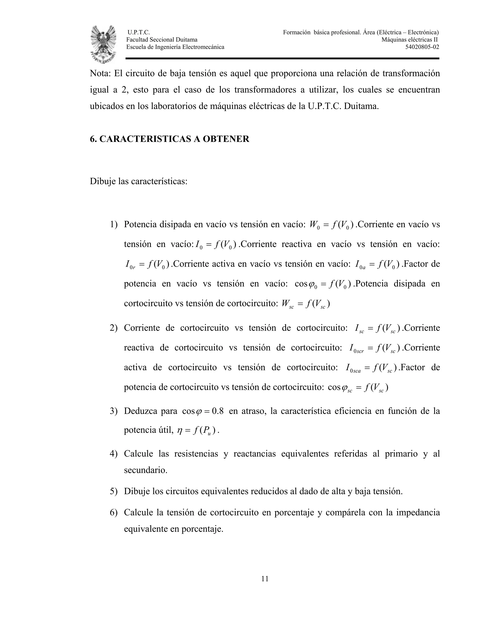 U.P.T.C. Formación básica profesional. Área (Eléctrica – Electrónica)
Facultad Seccional Duitama Máquinas eléctricas II
Escuela de Ingeniería Electromecánica 54020805-02
11
Nota: El circuito de baja tensión es aquel que proporciona una relación de transformación
igual a 2, esto para el caso de los transformadores a utilizar, los cuales se encuentran
ubicados en los laboratorios de máquinas eléctricas de la U.P.T.C. Duitama.
6. CARACTERISTICAS A OBTENER
Dibuje las características:
1) Potencia disipada en vacío vs tensión en vacío: )( 00 VfW = .Corriente en vacío vs
tensión en vacío: )( 00 VfI = .Corriente reactiva en vacío vs tensión en vacío:
)( 00 VfI r = .Corriente activa en vacío vs tensión en vacío: )( 00 VfI a = .Factor de
potencia en vacío vs tensión en vacío: )(cos 00 Vf=ϕ .Potencia disipada en
cortocircuito vs tensión de cortocircuito: )( scsc VfW =
2) Corriente de cortocircuito vs tensión de cortocircuito: )( scsc VfI = .Corriente
reactiva de cortocircuito vs tensión de cortocircuito: )(0 scscr VfI = .Corriente
activa de cortocircuito vs tensión de cortocircuito: )(0 scsca VfI = .Factor de
potencia de cortocircuito vs tensión de cortocircuito: )(cos scsc Vf=ϕ
3) Deduzca para 8.0cos =ϕ en atraso, la característica eficiencia en función de la
potencia útil, )( uPf=η .
4) Calcule las resistencias y reactancias equivalentes referidas al primario y al
secundario.
5) Dibuje los circuitos equivalentes reducidos al dado de alta y baja tensión.
6) Calcule la tensión de cortocircuito en porcentaje y compárela con la impedancia
equivalente en porcentaje.
 