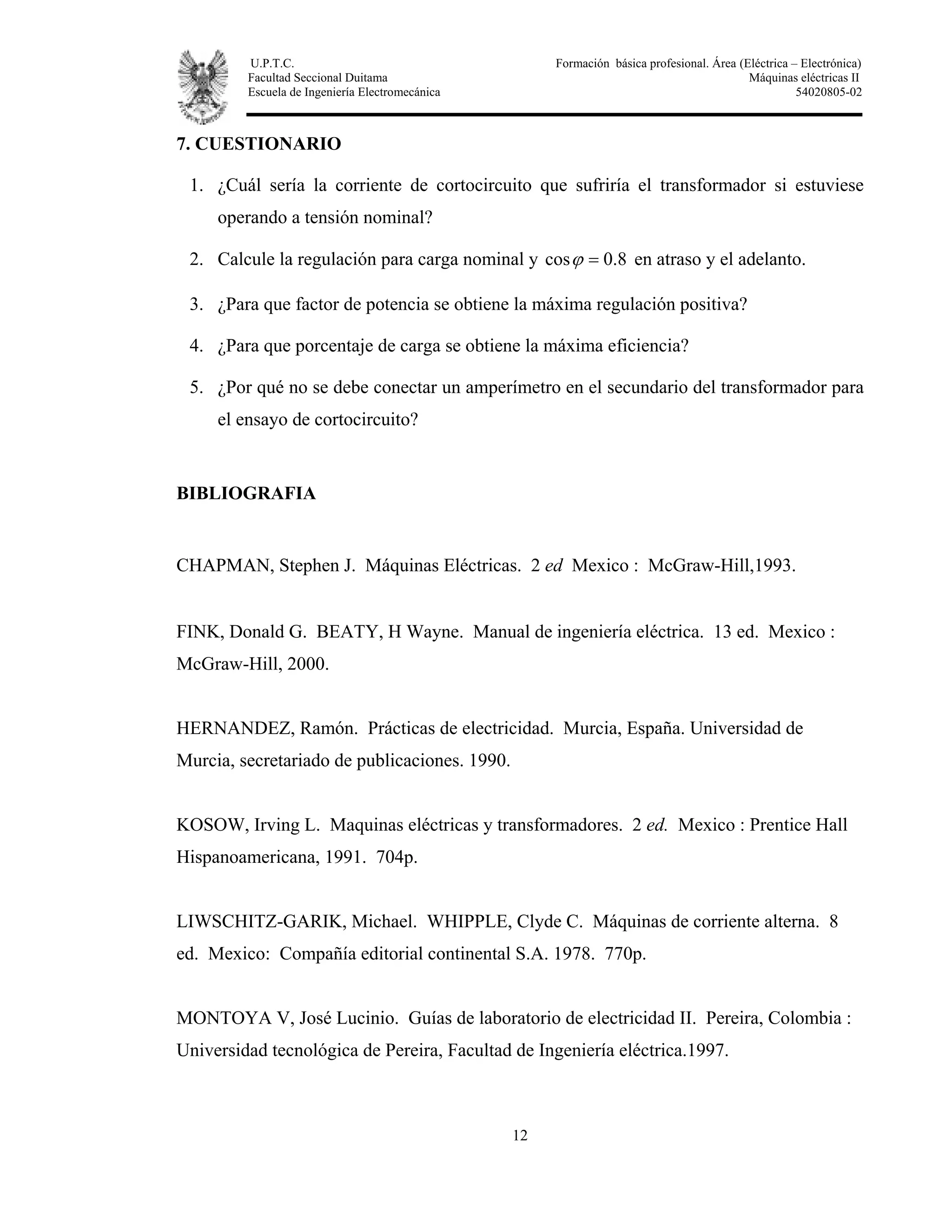 U.P.T.C. Formación básica profesional. Área (Eléctrica – Electrónica)
Facultad Seccional Duitama Máquinas eléctricas II
Escuela de Ingeniería Electromecánica 54020805-02
12
7. CUESTIONARIO
1. ¿Cuál sería la corriente de cortocircuito que sufriría el transformador si estuviese
operando a tensión nominal?
2. Calcule la regulación para carga nominal y 8.0cos =ϕ en atraso y el adelanto.
3. ¿Para que factor de potencia se obtiene la máxima regulación positiva?
4. ¿Para que porcentaje de carga se obtiene la máxima eficiencia?
5. ¿Por qué no se debe conectar un amperímetro en el secundario del transformador para
el ensayo de cortocircuito?
BIBLIOGRAFIA
CHAPMAN, Stephen J. Máquinas Eléctricas. 2 ed Mexico : McGraw-Hill,1993.
FINK, Donald G. BEATY, H Wayne. Manual de ingeniería eléctrica. 13 ed. Mexico :
McGraw-Hill, 2000.
HERNANDEZ, Ramón. Prácticas de electricidad. Murcia, España. Universidad de
Murcia, secretariado de publicaciones. 1990.
KOSOW, Irving L. Maquinas eléctricas y transformadores. 2 ed. Mexico : Prentice Hall
Hispanoamericana, 1991. 704p.
LIWSCHITZ-GARIK, Michael. WHIPPLE, Clyde C. Máquinas de corriente alterna. 8
ed. Mexico: Compañía editorial continental S.A. 1978. 770p.
MONTOYA V, José Lucinio. Guías de laboratorio de electricidad II. Pereira, Colombia :
Universidad tecnológica de Pereira, Facultad de Ingeniería eléctrica.1997.
 
