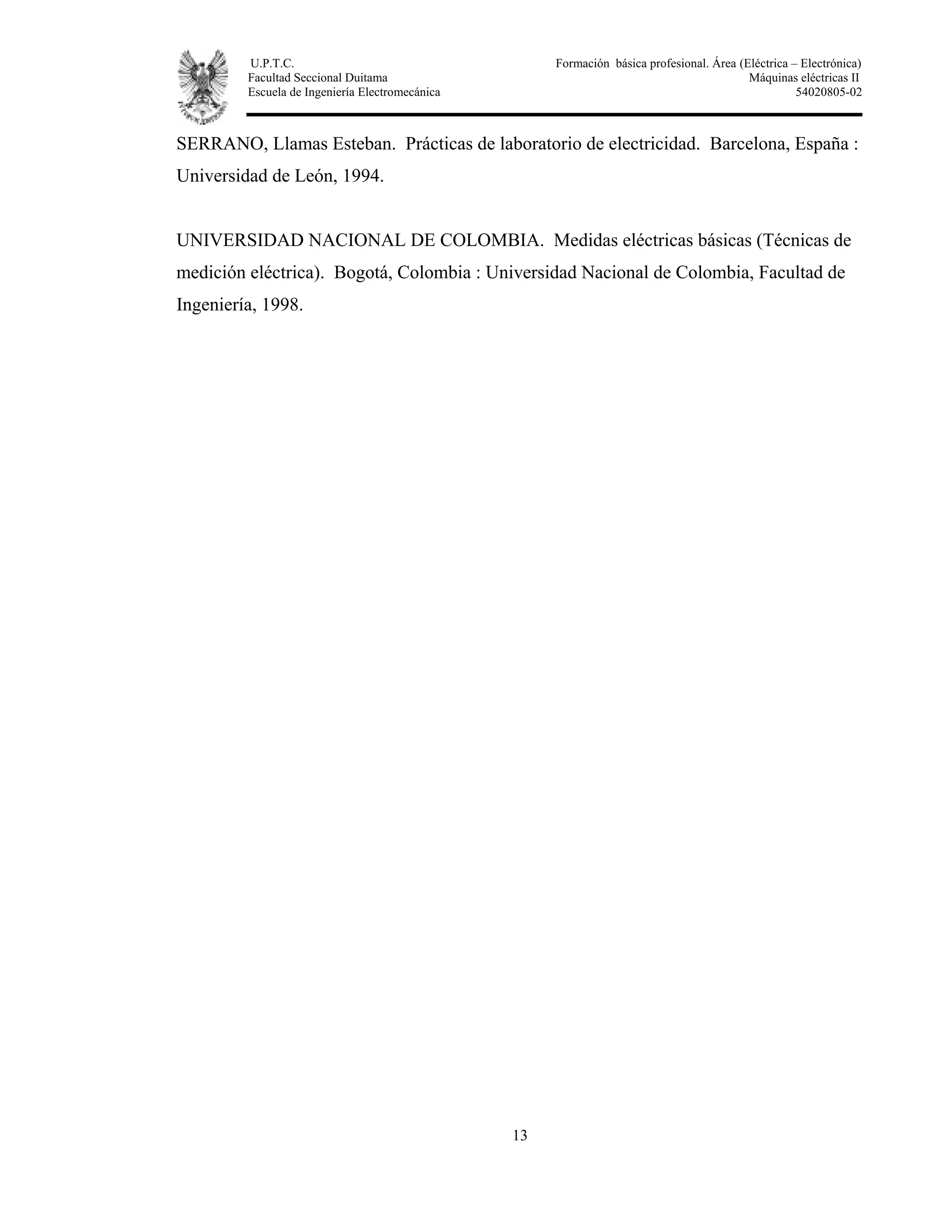 U.P.T.C. Formación básica profesional. Área (Eléctrica – Electrónica)
Facultad Seccional Duitama Máquinas eléctricas II
Escuela de Ingeniería Electromecánica 54020805-02
13
SERRANO, Llamas Esteban. Prácticas de laboratorio de electricidad. Barcelona, España :
Universidad de León, 1994.
UNIVERSIDAD NACIONAL DE COLOMBIA. Medidas eléctricas básicas (Técnicas de
medición eléctrica). Bogotá, Colombia : Universidad Nacional de Colombia, Facultad de
Ingeniería, 1998.
 
