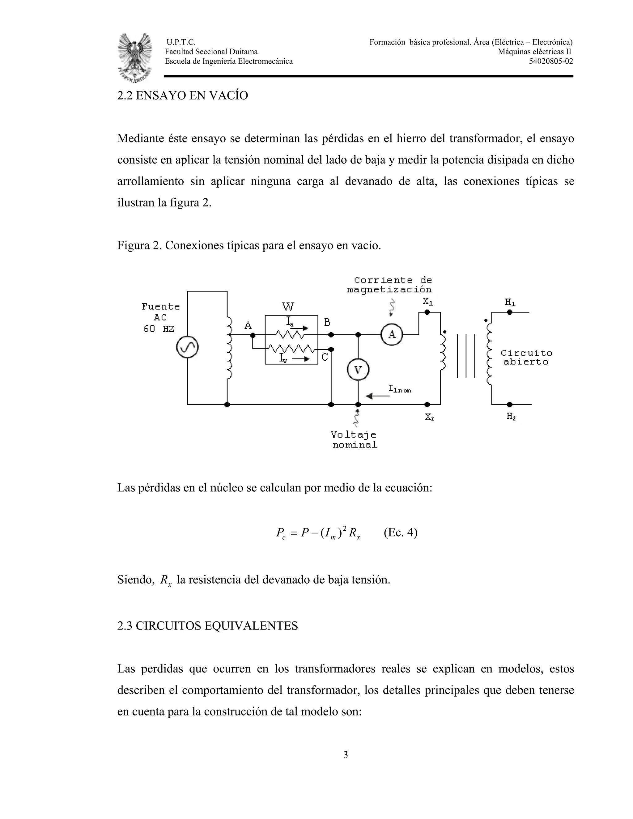 U.P.T.C. Formación básica profesional. Área (Eléctrica – Electrónica)
Facultad Seccional Duitama Máquinas eléctricas II
Escuela de Ingeniería Electromecánica 54020805-02
3
2.2 ENSAYO EN VACÍO
Mediante éste ensayo se determinan las pérdidas en el hierro del transformador, el ensayo
consiste en aplicar la tensión nominal del lado de baja y medir la potencia disipada en dicho
arrollamiento sin aplicar ninguna carga al devanado de alta, las conexiones típicas se
ilustran la figura 2.
Figura 2. Conexiones típicas para el ensayo en vacío.
Las pérdidas en el núcleo se calculan por medio de la ecuación:
xmc RIPP 2
)(−= (Ec. 4)
Siendo, xR la resistencia del devanado de baja tensión.
2.3 CIRCUITOS EQUIVALENTES
Las perdidas que ocurren en los transformadores reales se explican en modelos, estos
describen el comportamiento del transformador, los detalles principales que deben tenerse
en cuenta para la construcción de tal modelo son:
 