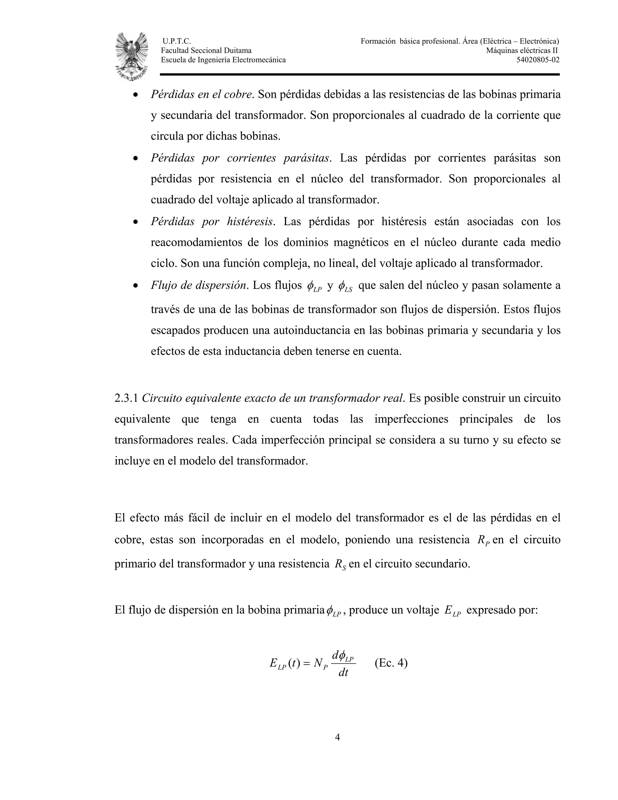U.P.T.C. Formación básica profesional. Área (Eléctrica – Electrónica)
Facultad Seccional Duitama Máquinas eléctricas II
Escuela de Ingeniería Electromecánica 54020805-02
4
• Pérdidas en el cobre. Son pérdidas debidas a las resistencias de las bobinas primaria
y secundaria del transformador. Son proporcionales al cuadrado de la corriente que
circula por dichas bobinas.
• Pérdidas por corrientes parásitas. Las pérdidas por corrientes parásitas son
pérdidas por resistencia en el núcleo del transformador. Son proporcionales al
cuadrado del voltaje aplicado al transformador.
• Pérdidas por histéresis. Las pérdidas por histéresis están asociadas con los
reacomodamientos de los dominios magnéticos en el núcleo durante cada medio
ciclo. Son una función compleja, no lineal, del voltaje aplicado al transformador.
• Flujo de dispersión. Los flujos LPφ y LSφ que salen del núcleo y pasan solamente a
través de una de las bobinas de transformador son flujos de dispersión. Estos flujos
escapados producen una autoinductancia en las bobinas primaria y secundaria y los
efectos de esta inductancia deben tenerse en cuenta.
2.3.1 Circuito equivalente exacto de un transformador real. Es posible construir un circuito
equivalente que tenga en cuenta todas las imperfecciones principales de los
transformadores reales. Cada imperfección principal se considera a su turno y su efecto se
incluye en el modelo del transformador.
El efecto más fácil de incluir en el modelo del transformador es el de las pérdidas en el
cobre, estas son incorporadas en el modelo, poniendo una resistencia PR en el circuito
primario del transformador y una resistencia SR en el circuito secundario.
El flujo de dispersión en la bobina primaria LPφ , produce un voltaje LPE expresado por:
dt
d
NtE LP
PLP
φ
=)( (Ec. 4)
 