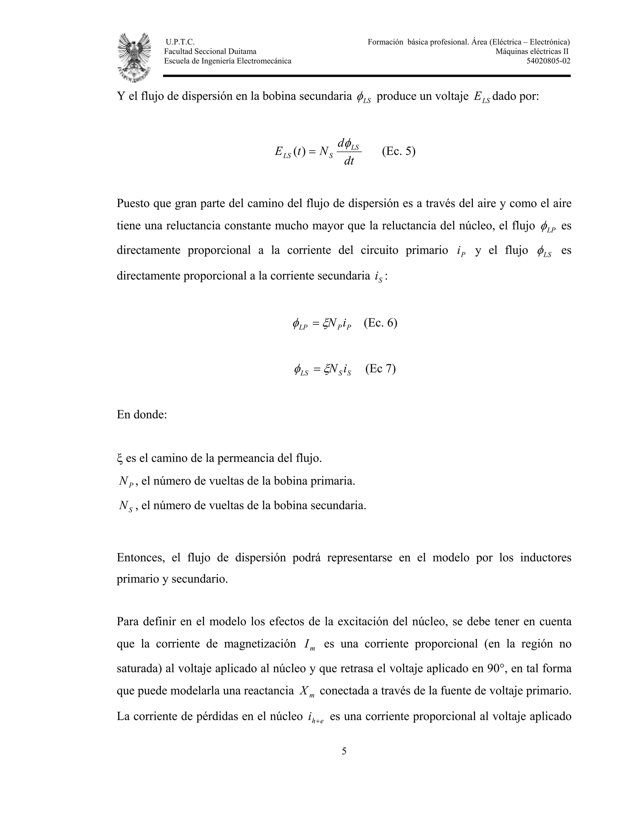 U.P.T.C. Formación básica profesional. Área (Eléctrica – Electrónica)
Facultad Seccional Duitama Máquinas eléctricas II
Escuela de Ingeniería Electromecánica 54020805-02
5
Y el flujo de dispersión en la bobina secundaria LSφ produce un voltaje LSE dado por:
dt
d
NtE LS
SLS
φ
=)( (Ec. 5)
Puesto que gran parte del camino del flujo de dispersión es a través del aire y como el aire
tiene una reluctancia constante mucho mayor que la reluctancia del núcleo, el flujo LPφ es
directamente proporcional a la corriente del circuito primario Pi y el flujo LSφ es
directamente proporcional a la corriente secundaria Si :
PPLP iNξφ = (Ec. 6)
SSLS iNξφ = (Ec 7)
En donde:
ξ es el camino de la permeancia del flujo.
PN , el número de vueltas de la bobina primaria.
SN , el número de vueltas de la bobina secundaria.
Entonces, el flujo de dispersión podrá representarse en el modelo por los inductores
primario y secundario.
Para definir en el modelo los efectos de la excitación del núcleo, se debe tener en cuenta
que la corriente de magnetización mI es una corriente proporcional (en la región no
saturada) al voltaje aplicado al núcleo y que retrasa el voltaje aplicado en 90°, en tal forma
que puede modelarla una reactancia mX conectada a través de la fuente de voltaje primario.
La corriente de pérdidas en el núcleo ehi + es una corriente proporcional al voltaje aplicado
 