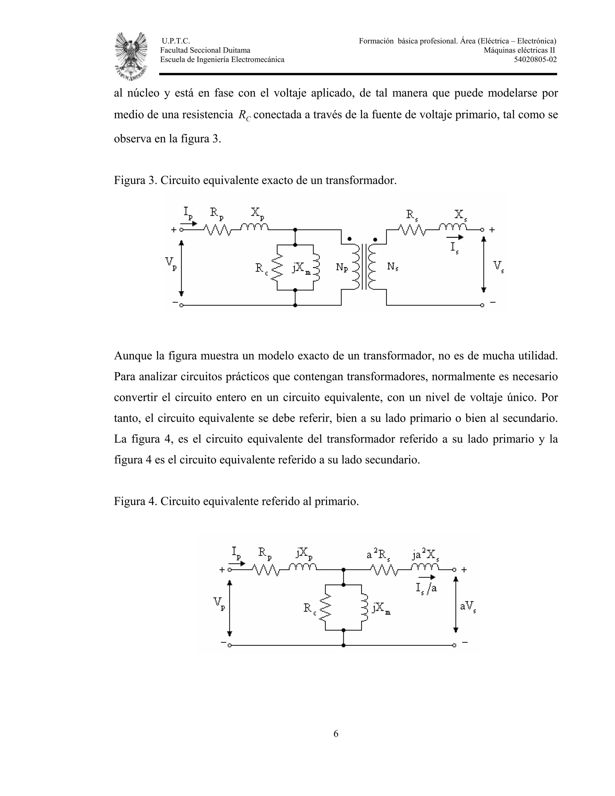 U.P.T.C. Formación básica profesional. Área (Eléctrica – Electrónica)
Facultad Seccional Duitama Máquinas eléctricas II
Escuela de Ingeniería Electromecánica 54020805-02
6
al núcleo y está en fase con el voltaje aplicado, de tal manera que puede modelarse por
medio de una resistencia CR conectada a través de la fuente de voltaje primario, tal como se
observa en la figura 3.
Figura 3. Circuito equivalente exacto de un transformador.
Aunque la figura muestra un modelo exacto de un transformador, no es de mucha utilidad.
Para analizar circuitos prácticos que contengan transformadores, normalmente es necesario
convertir el circuito entero en un circuito equivalente, con un nivel de voltaje único. Por
tanto, el circuito equivalente se debe referir, bien a su lado primario o bien al secundario.
La figura 4, es el circuito equivalente del transformador referido a su lado primario y la
figura 4 es el circuito equivalente referido a su lado secundario.
Figura 4. Circuito equivalente referido al primario.
 
