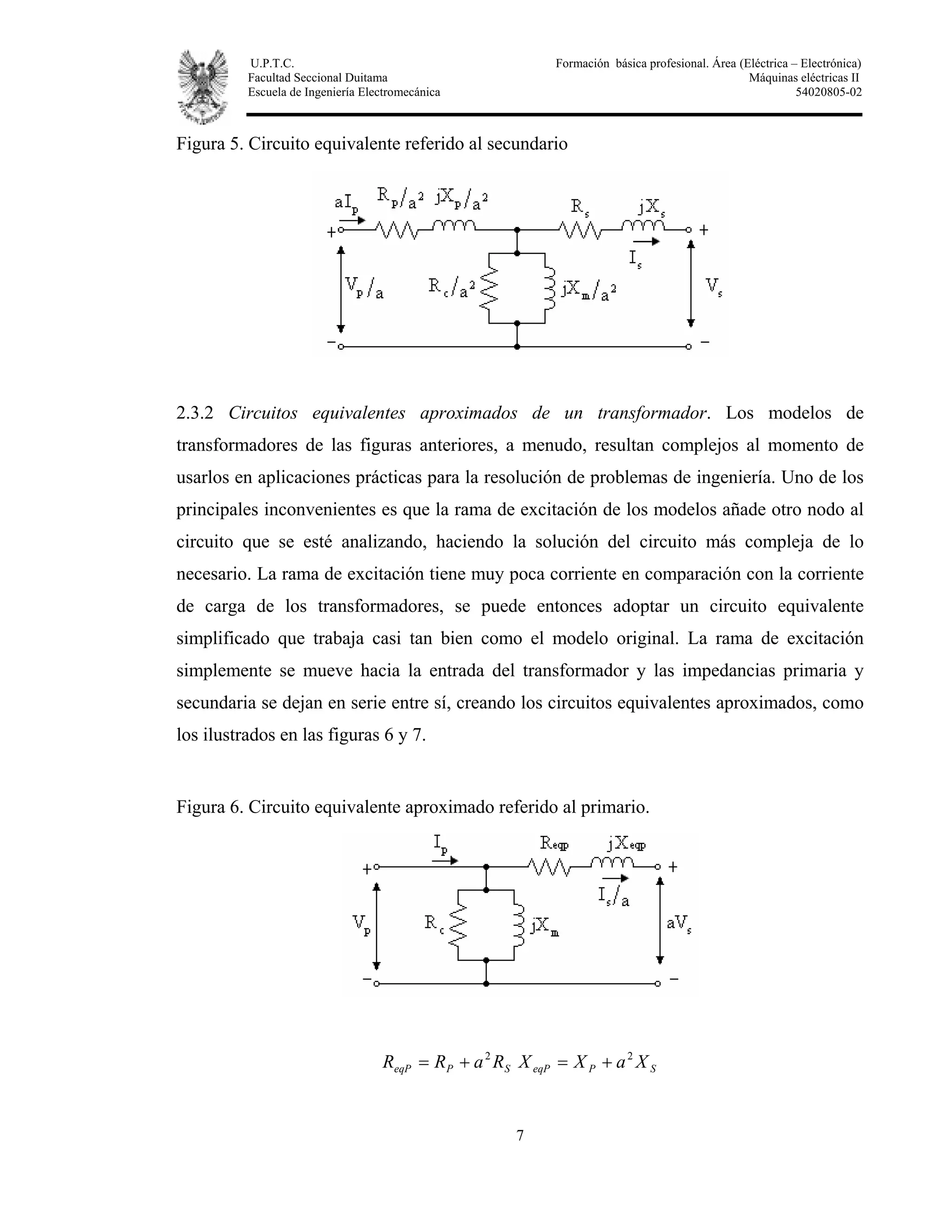 U.P.T.C. Formación básica profesional. Área (Eléctrica – Electrónica)
Facultad Seccional Duitama Máquinas eléctricas II
Escuela de Ingeniería Electromecánica 54020805-02
7
Figura 5. Circuito equivalente referido al secundario
2.3.2 Circuitos equivalentes aproximados de un transformador. Los modelos de
transformadores de las figuras anteriores, a menudo, resultan complejos al momento de
usarlos en aplicaciones prácticas para la resolución de problemas de ingeniería. Uno de los
principales inconvenientes es que la rama de excitación de los modelos añade otro nodo al
circuito que se esté analizando, haciendo la solución del circuito más compleja de lo
necesario. La rama de excitación tiene muy poca corriente en comparación con la corriente
de carga de los transformadores, se puede entonces adoptar un circuito equivalente
simplificado que trabaja casi tan bien como el modelo original. La rama de excitación
simplemente se mueve hacia la entrada del transformador y las impedancias primaria y
secundaria se dejan en serie entre sí, creando los circuitos equivalentes aproximados, como
los ilustrados en las figuras 6 y 7.
Figura 6. Circuito equivalente aproximado referido al primario.
SPeqP RaRR 2
+= SPeqP XaXX 2
+=
 