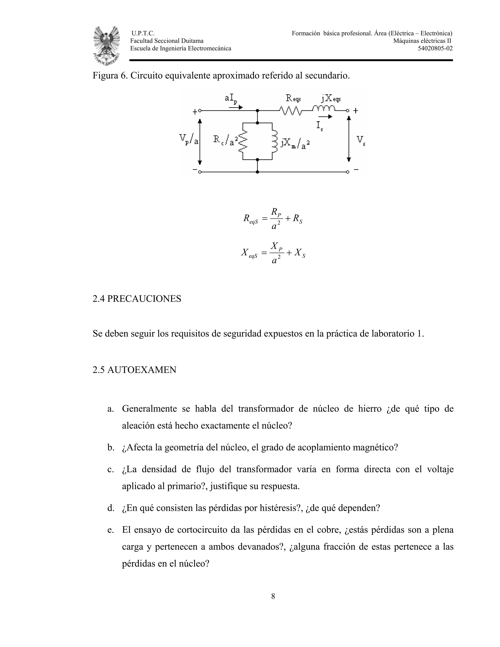 U.P.T.C. Formación básica profesional. Área (Eléctrica – Electrónica)
Facultad Seccional Duitama Máquinas eléctricas II
Escuela de Ingeniería Electromecánica 54020805-02
8
Figura 6. Circuito equivalente aproximado referido al secundario.
S
P
eqS R
a
R
R += 2
S
P
eqS X
a
X
X += 2
2.4 PRECAUCIONES
Se deben seguir los requisitos de seguridad expuestos en la práctica de laboratorio 1.
2.5 AUTOEXAMEN
a. Generalmente se habla del transformador de núcleo de hierro ¿de qué tipo de
aleación está hecho exactamente el núcleo?
b. ¿Afecta la geometría del núcleo, el grado de acoplamiento magnético?
c. ¿La densidad de flujo del transformador varía en forma directa con el voltaje
aplicado al primario?, justifique su respuesta.
d. ¿En qué consisten las pérdidas por histéresis?, ¿de qué dependen?
e. El ensayo de cortocircuito da las pérdidas en el cobre, ¿estás pérdidas son a plena
carga y pertenecen a ambos devanados?, ¿alguna fracción de estas pertenece a las
pérdidas en el núcleo?
 
