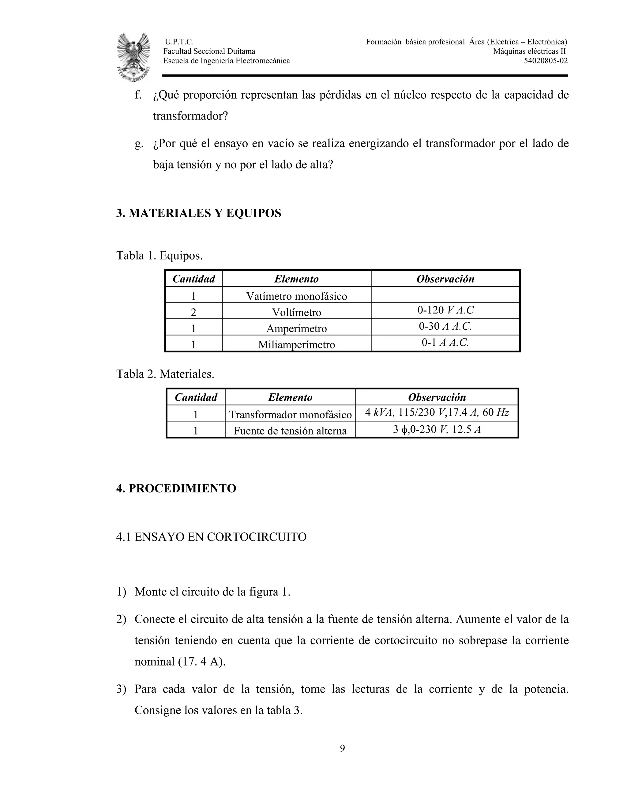 U.P.T.C. Formación básica profesional. Área (Eléctrica – Electrónica)
Facultad Seccional Duitama Máquinas eléctricas II
Escuela de Ingeniería Electromecánica 54020805-02
9
f. ¿Qué proporción representan las pérdidas en el núcleo respecto de la capacidad de
transformador?
g. ¿Por qué el ensayo en vacío se realiza energizando el transformador por el lado de
baja tensión y no por el lado de alta?
3. MATERIALES Y EQUIPOS
Tabla 1. Equipos.
Cantidad Elemento Observación
1 Vatímetro monofásico
2 Voltímetro 0-120 V A.C
1 Amperímetro 0-30 A A.C.
1 Miliamperímetro 0-1 A A.C.
Tabla 2. Materiales.
Cantidad Elemento Observación
1 Transformador monofásico 4 kVA, 115/230 V,17.4 A, 60 Hz
1 Fuente de tensión alterna 3 φ,0-230 V, 12.5 A
4. PROCEDIMIENTO
4.1 ENSAYO EN CORTOCIRCUITO
1) Monte el circuito de la figura 1.
2) Conecte el circuito de alta tensión a la fuente de tensión alterna. Aumente el valor de la
tensión teniendo en cuenta que la corriente de cortocircuito no sobrepase la corriente
nominal (17. 4 A).
3) Para cada valor de la tensión, tome las lecturas de la corriente y de la potencia.
Consigne los valores en la tabla 3.
 