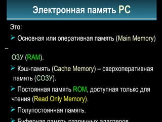 Это:
 Основная или оперативная память (Main Memory)
–
ОЗУ (RAM).
 Кэш-память (Cache Memory) – сверхоперативная
память (СОЗУ).
 Постоянная память ROM, доступная только для
чтения (Read Only Memory).
 Полупостоянная память.
Электронная память PC
 