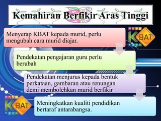 Kemahiran Berfikir Aras Tinggi
Menyerap KBAT kepada murid, perlu
mengubah cara murid diajar.
Pendekatan pengajaran guru perlu
berubah
Pendekatan menjurus kepada bentuk
perkataan, gambaran atau renungan
demi membolehkan murid berfikir
Meningkatkan kualiti pendidikan
bertaraf antarabangsa.
 