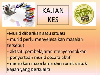 KAJIAN
KES
-Murid diberikan satu situasi
- murid perlu menyelesaikan masalah
tersebut
- aktiviti pembelajaran menyeronokkan
- penyertaan murid secara aktif
- memakan masa lama dan rumit untuk
kajian yang berkualiti
 