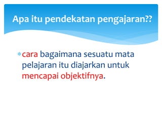 cara bagaimana sesuatu mata
pelajaran itu diajarkan untuk
mencapai objektifnya.
Apa itu pendekatan pengajaran??
 
