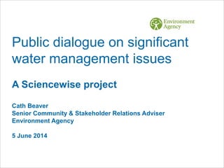 Public dialogue on significant
water management issues
A Sciencewise project
Cath Beaver
Senior Community & Stakeholder Relations Adviser
Environment Agency
5 June 2014
 