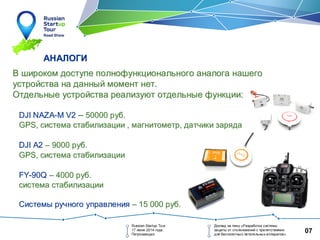 07
АНАЛОГИАНАЛОГИ
Russian Startup Tour
17 июня 2014 года,
Петрозаводск
Доклад на тему «Разработка системы
защиты от столкновений с препятствиями
для беспилотных летательных аппаратов»
ВВ широкомшироком доступедоступе полнофункциональногополнофункционального аналогааналога нашегонашего
устройстваустройства нана данныйданный моментмомент нетнет..
ОтдельныеОтдельные устройстваустройства реализуютреализуют отдельныеотдельные функциифункции::
DJI NAZADJI NAZA--M V2M V2 –– 5000050000 рубруб..
GPSGPS,, системасистема стабилизациистабилизации ,, магнитометрмагнитометр,, датчикидатчики зарядазаряда
DJI A2DJI A2 –– 90009000 рубруб..
GPSGPS,, системасистема стабилизациистабилизации
FYFY--90Q90Q –– 40004000 рубруб..
системасистема стабилизациистабилизации
СистемыСистемы ручногоручного управленияуправления –– 15 00015 000 рубруб..
 