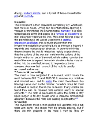 drying), sodium silicate, and a hybrid of these controlled for
pH and viscosity.
6.Dewax:
The investment is then allowed to completely dry, which can
take 16 to 48 hours. Drying can be enhanced by applying a
vacuum or minimizing the environmental humidity. It is then
turned upside-down and placed in a furnace or autoclave to
melt out and/or vaporize the wax. Most shell failures occur at
this point because the waxes used have a thermal
expansion coefficient that is much greater than the
investment material surrounding it, so as the wax is heated it
expands and induces great stresses. In order to minimize
these stresses the wax is heated as rapidly as possible so
that the surface of the wax can melt into the surface of the
investment or run out of the mold, which makes room for the
rest of the wax to expand. In certain situations holes may be
drilled into the mold beforehand to help reduce these
stresses. Any wax that runs out of the mold is usually
recovered and reused.
7.Burnout & preheating:
The mold is then subjected to a burnout, which heats the
mold between 870 °C and 1095 °C to remove any moisture
and residual wax, and to sinter the mold. Sometimes this
heating is also used as the preheat, but other times the mold
is allowed to cool so that it can be tested. If any cracks are
found they can be repaired with ceramic slurry or special
cements.[7]
The mold is preheated to allow the metal to stay
liquid longer to fill any details and to increase dimensional
accuracy, because the mold and casting cool together.[8]
6.Pouring:
The investment mold is then placed cup-upwards into a tub
filled with sand. The metal may be gravity poured, but if
there are thin sections in the mold it may be filled by
 