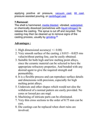applying positive air pressure, vacuum cast, tilt cast,
pressure assisted pouring, or centrifugal cast
7.Removal:
The shell is hammered, media blasted, vibrated, waterjeted,
or chemically dissolved (sometimes with liquid nitrogen) to
release the casting. The sprue is cut off and recycled. The
casting may then be cleaned up to remove signs of the
casting process, usually by grinding.[8]
Advantages :
1. High dimensional accuracy( +/- 0.08)
2. Very smooth surface of the casting. ( 0.015 – 0.025 rms
value)without parting line, can be easily obtained.
3. Suitable for both high and low melting point alloys,
since the ceramic material can be selected to have the
appropriate refractory properties. And bonded with any
desired agent to give the required strength and
permeability.
4. It is a flexible process and can reproduce surface details
and dimensions with precision, especially for high
melting point alloys.
5. Undercuts and other shapes which would not aloe the
withdrawal of a normal pattern are easily provided. No
cores or loosed pcs are reqd.
6. Machining of intricate parts can be eliminated.
7. Very thin cross sections to the order of 0.75 mm can be
cast,
8. Die castings can be replaced when short ruins are
involved.
 