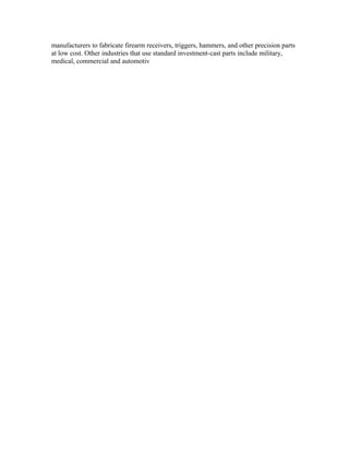 manufacturers to fabricate firearm receivers, triggers, hammers, and other precision parts
at low cost. Other industries that use standard investment-cast parts include military,
medical, commercial and automotiv
 