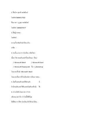 2. ชื่อบิดา สุชาติ พงษ์สถิตย์
โทรศัพท์ 0899517502
ชื่อมารดา บุญสม พงษ์สถิตย์
โทรศัพท์ 0846874577
3. ชื่อผู้ปกครอง -
โทรศัพท์ -
ความเกี่ยวพันธ์กับนักเรียน เป็น -
อาชีพ -
4. จบชั้น ม.3 มาจากโรงเรียน สนิทวิทยา
เนื้อหา/วิชาคอมพิวเตอร์ ที่เคยเรียนมา ได้แก่
/ Microsoft Word / Microsoft Excel
/ Microsoft Powerpoint อื่น ๆ photoshop
โปรแกรมที่ถนัด Microsoft Word
โปรแกรมที่อยากให้โรงเรียนจัดการเรียนการสอน -
5. มีเครื่องคอมพิวเตอร์ใช้ส่วนตัว มี
ถ้ามีคอมพิวเตอร์ ใช้อินเทอร์เน็ตด้วยหรือไม่ ใช้
6. ความใฝ่ฝันในอนาคต ตารวจ
คติธรรมประจาใจ ทาวันนี้ให้ดีที่สุด
สิ่งที่ต้องการให้ทางโรงเรียนจัดให้กับนักเรียน -
 