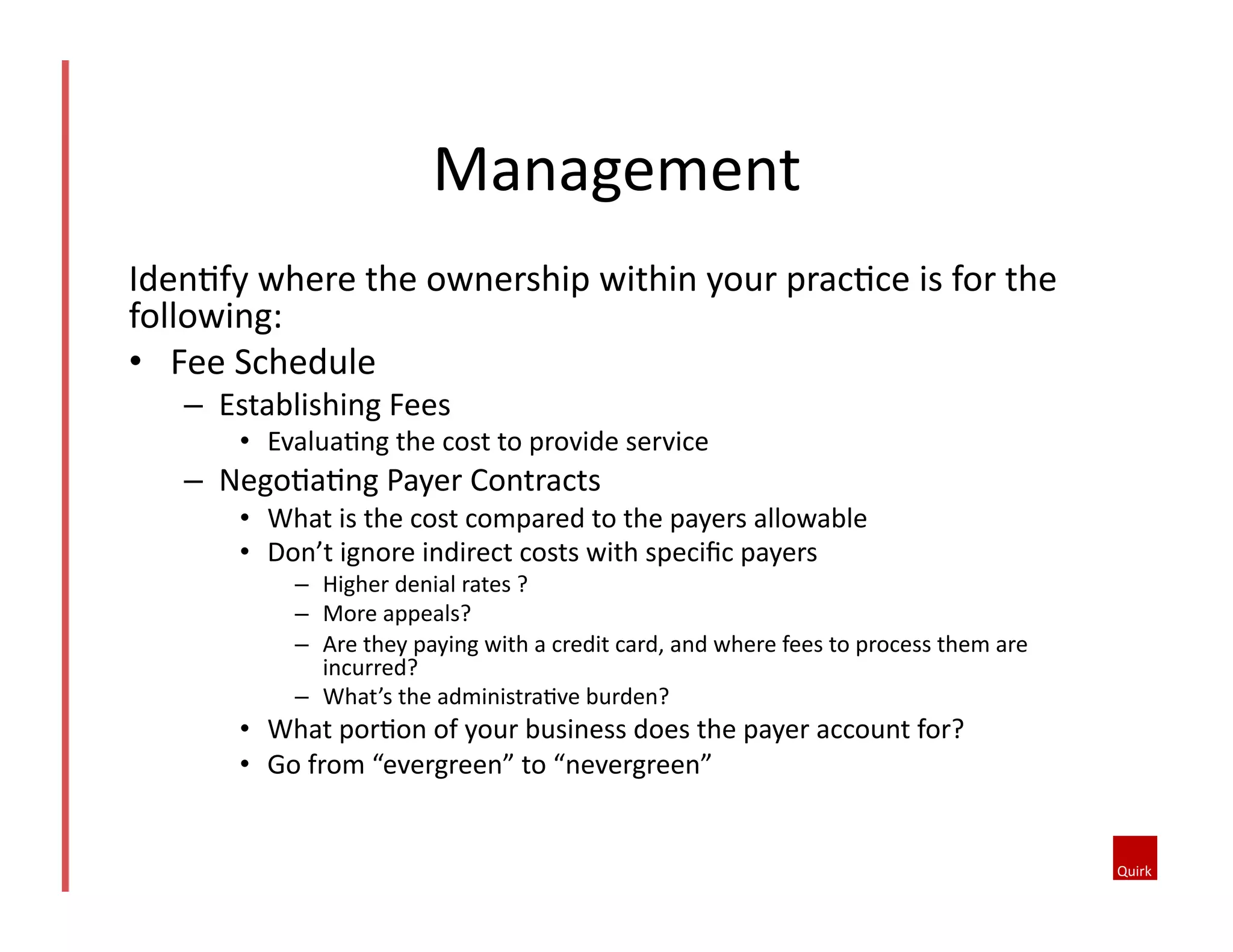 Management	
  
Iden@fy	
  where	
  the	
  ownership	
  within	
  your	
  prac@ce	
  is	
  for	
  the	
  
following:	
  
•  Fee	
  Schedule	
  	
  
–  Establishing	
  Fees	
  
•  Evalua@ng	
  the	
  cost	
  to	
  provide	
  service	
  
–  Nego@a@ng	
  Payer	
  Contracts	
  
•  What	
  is	
  the	
  cost	
  compared	
  to	
  the	
  payers	
  allowable	
  
•  Don’t	
  ignore	
  indirect	
  costs	
  with	
  speciﬁc	
  payers	
  
–  Higher	
  denial	
  rates	
  ?	
  
–  More	
  appeals?	
  
–  Are	
  they	
  paying	
  with	
  a	
  credit	
  card,	
  and	
  where	
  fees	
  to	
  process	
  them	
  are	
  
incurred?	
  
–  What’s	
  the	
  administra@ve	
  burden?	
  	
  
•  What	
  por@on	
  of	
  your	
  business	
  does	
  the	
  payer	
  account	
  for?	
  
•  Go	
  from	
  “evergreen”	
  to	
  “nevergreen”	
  
 