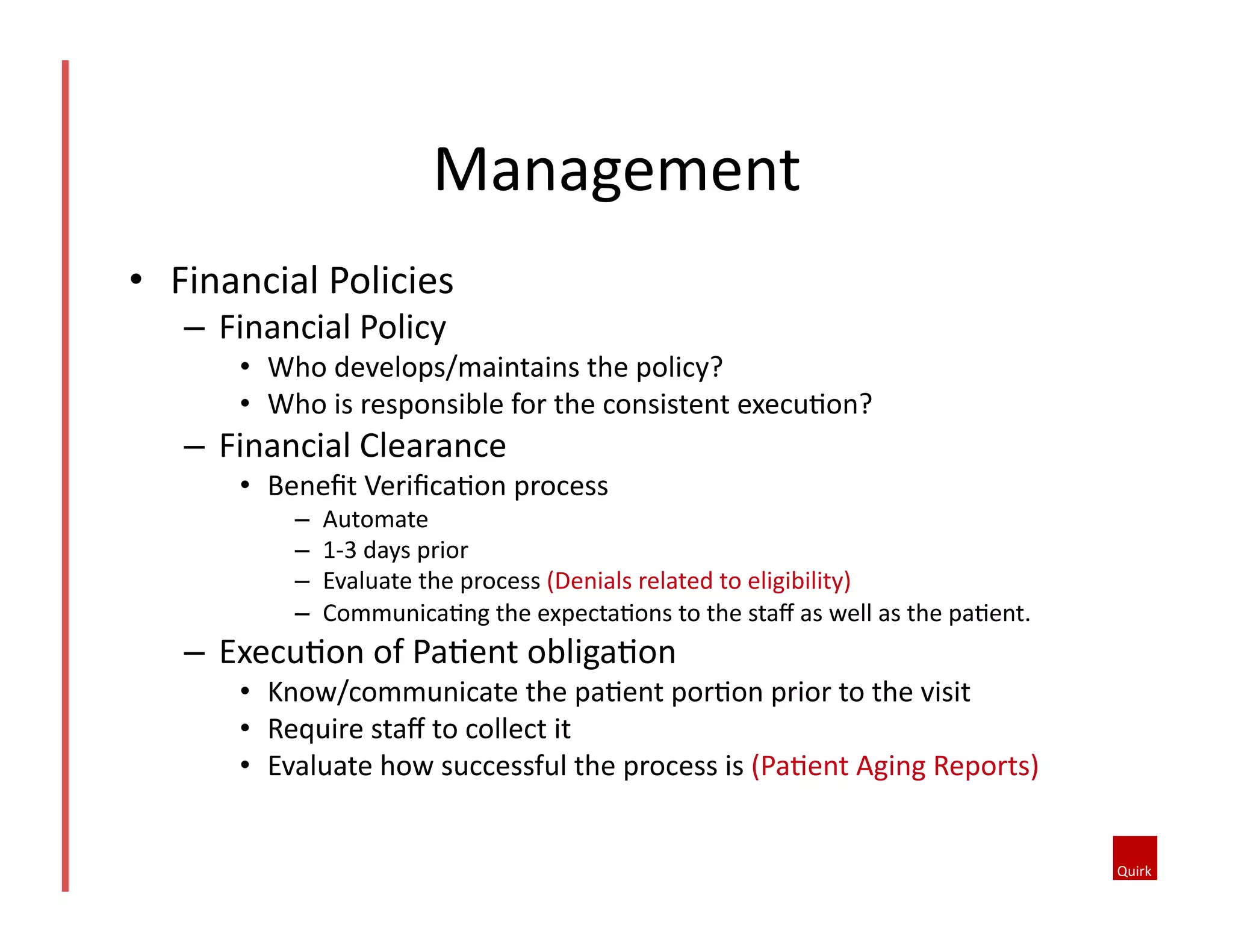 Management	
  
•  Financial	
  Policies	
  
–  Financial	
  Policy	
  
•  Who	
  develops/maintains	
  the	
  policy?	
  
•  Who	
  is	
  responsible	
  for	
  the	
  consistent	
  execu@on?	
  	
  
–  Financial	
  Clearance	
  
•  Beneﬁt	
  Veriﬁca@on	
  process	
  
–  Automate	
  
–  1-­‐3	
  days	
  prior	
  
–  Evaluate	
  the	
  process	
  (Denials	
  related	
  to	
  eligibility)	
  
–  Communica@ng	
  the	
  expecta@ons	
  to	
  the	
  staﬀ	
  as	
  well	
  as	
  the	
  pa@ent.	
  
–  Execu@on	
  of	
  Pa@ent	
  obliga@on	
  
•  Know/communicate	
  the	
  pa@ent	
  por@on	
  prior	
  to	
  the	
  visit	
  
•  Require	
  staﬀ	
  to	
  collect	
  it	
  
•  Evaluate	
  how	
  successful	
  the	
  process	
  is	
  (Pa@ent	
  Aging	
  Reports)	
  
 