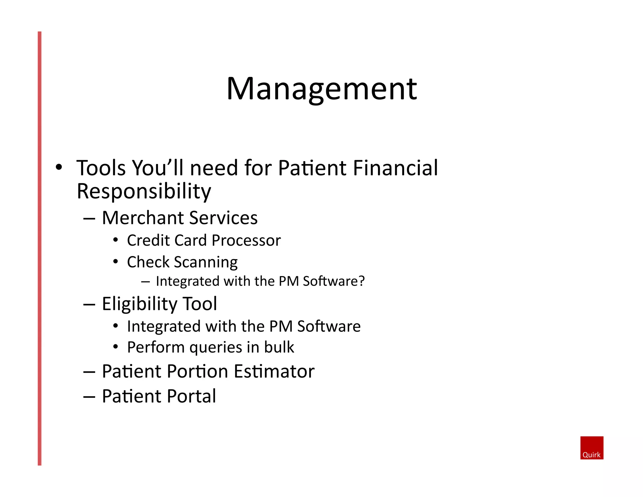Management	
  
•  Tools	
  You’ll	
  need	
  for	
  Pa@ent	
  Financial	
  
Responsibility	
  
–  Merchant	
  Services	
  
•  Credit	
  Card	
  Processor	
  	
  
•  Check	
  Scanning	
  
–  Integrated	
  with	
  the	
  PM	
  SoJware?	
  	
  
–  Eligibility	
  Tool	
  	
  
•  Integrated	
  with	
  the	
  PM	
  SoJware	
  
•  Perform	
  queries	
  in	
  bulk	
  
–  Pa@ent	
  Por@on	
  Es@mator	
  
–  Pa@ent	
  Portal	
  
 