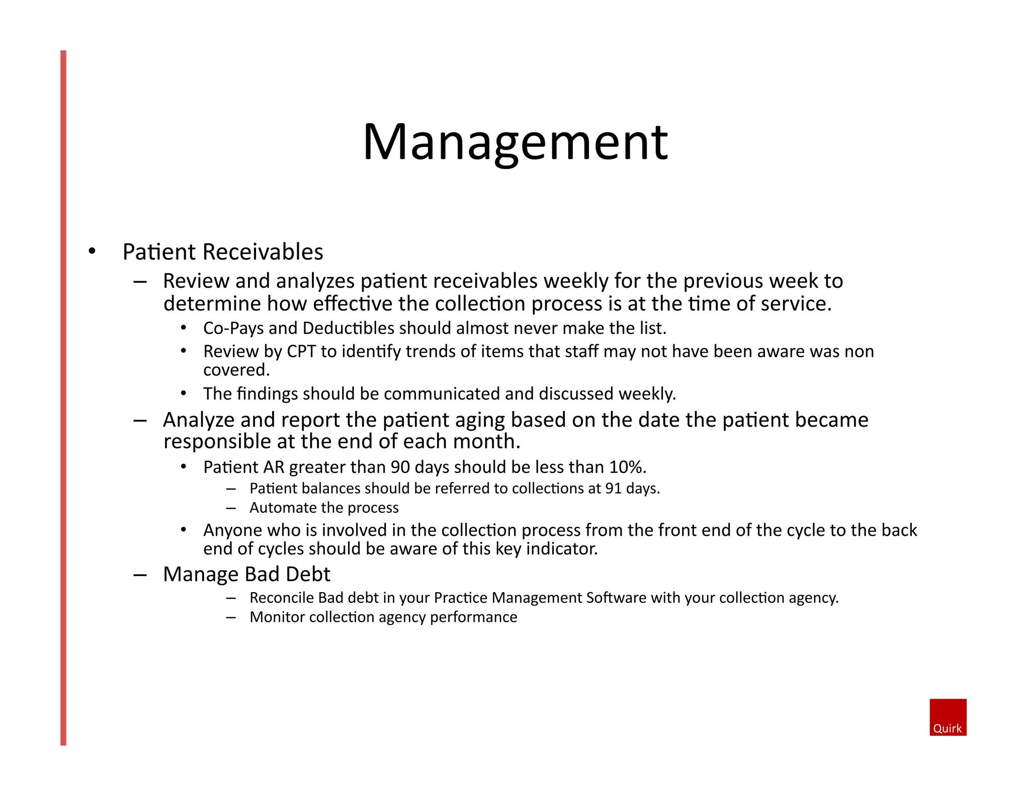 Management	
  
•  Pa@ent	
  Receivables	
  
–  Review	
  and	
  analyzes	
  pa@ent	
  receivables	
  weekly	
  for	
  the	
  previous	
  week	
  to	
  
determine	
  how	
  eﬀec@ve	
  the	
  collec@on	
  process	
  is	
  at	
  the	
  @me	
  of	
  service.	
  	
  
•  Co-­‐Pays	
  and	
  Deduc@bles	
  should	
  almost	
  never	
  make	
  the	
  list.	
  
•  Review	
  by	
  CPT	
  to	
  iden@fy	
  trends	
  of	
  items	
  that	
  staﬀ	
  may	
  not	
  have	
  been	
  aware	
  was	
  non	
  
covered.	
  
•  The	
  ﬁndings	
  should	
  be	
  communicated	
  and	
  discussed	
  weekly.	
  
–  Analyze	
  and	
  report	
  the	
  pa@ent	
  aging	
  based	
  on	
  the	
  date	
  the	
  pa@ent	
  became	
  
responsible	
  at	
  the	
  end	
  of	
  each	
  month.	
  	
  
•  Pa@ent	
  AR	
  greater	
  than	
  90	
  days	
  should	
  be	
  less	
  than	
  10%.	
  
–  Pa@ent	
  balances	
  should	
  be	
  referred	
  to	
  collec@ons	
  at	
  91	
  days.	
  
–  Automate	
  the	
  process	
  	
  
•  Anyone	
  who	
  is	
  involved	
  in	
  the	
  collec@on	
  process	
  from	
  the	
  front	
  end	
  of	
  the	
  cycle	
  to	
  the	
  back	
  
end	
  of	
  cycles	
  should	
  be	
  aware	
  of	
  this	
  key	
  indicator.	
  	
  
–  Manage	
  Bad	
  Debt	
  	
  
–  Reconcile	
  Bad	
  debt	
  in	
  your	
  Prac@ce	
  Management	
  SoJware	
  with	
  your	
  collec@on	
  agency.	
  	
  
–  Monitor	
  collec@on	
  agency	
  performance	
  
 